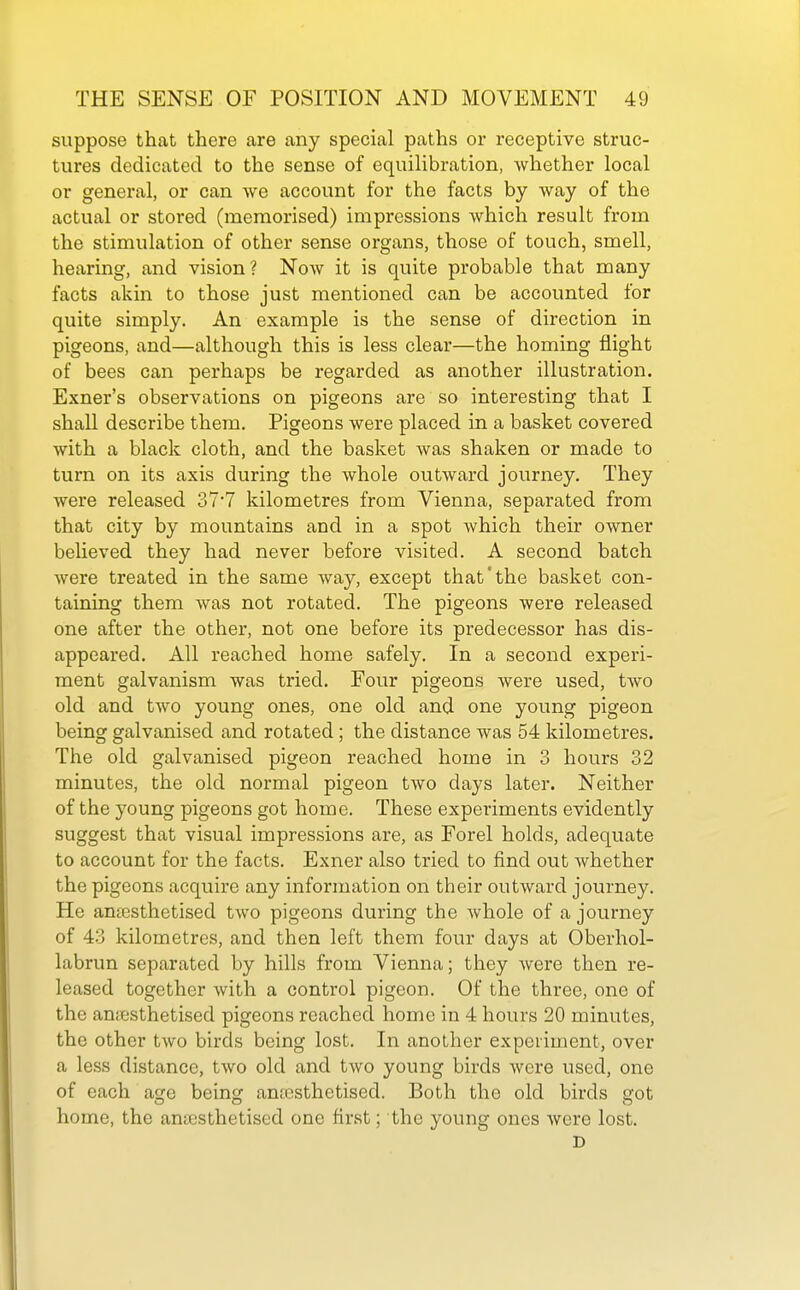 suppose that there are any special paths or receptive struc- tures dedicated to the sense of equilibration, -whether local or general, or can Ave account for the facts by way of the actual or stored (memorised) impressions which result from the stimulation of other sense organs, those of touch, smell, hearing, and vision? Now it is quite probable that many facts akin to those just mentioned can be accounted for quite simply. An example is the sense of direction in pigeons, and—although this is less clear—the homing flight of bees can perhaps be regarded as another illustration. Exner's observations on pigeons are so interesting that I shall describe them. Pigeons were placed in a basket covered with a black cloth, and the basket Avas shaken or made to turn on its axis during the whole outward journey. They were released 37'7 kilometres from Vienna, separated from that city by mountains and in a spot which their owner believed they had never before visited. A second batch were treated in the same way, except that'the basket con- taining them Avas not rotated. The pigeons Avere released one after the other, not one before its predecessor has dis- appeared. All reached home safely. In a second experi- ment galvanism was tried. Four pigeons Avere used, tAvo old and tAvo young ones, one old and one young pigeon being galvanised and rotated; the distance was 54 kilometres. The old galvanised pigeon reached home in 3 hours 32 minutes, the old normal pigeon tAvo days later. Neither of the young pigeons got home. These experiments evidently suggest that visual impressions are, as Forel holds, adequate to account for the facts. Exner also tried to find out Avhether the pigeons acquire any information on their outAvard journey. He antesthetised tAvo pigeons during the Avhole of a journey of 43 kilometres, and then left them four days at Oberhol- labrun separated by hills from Vienna; they Avere then re- leased together Avith a control pigeon. Of the three, one of the antesthetised pigeons reached home in 4 hours 20 minutes, the other tAvo birds being lost. In another experiment, over a less distance, tAvo old and tAvo young birds Avere used, one of each age being antcsthetised. Both the old birds got home, the aniGsthetised one first; the young ones Avere lost. D