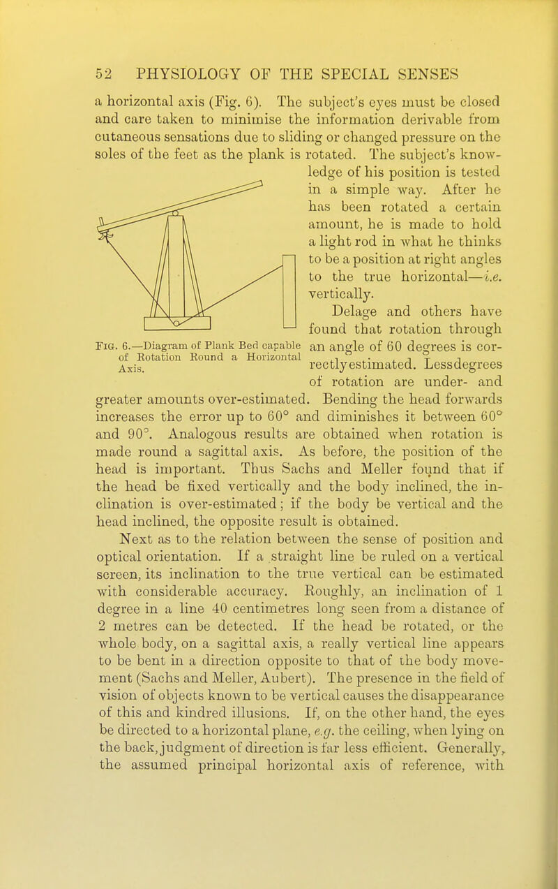 a horizontal axis (Fig. 6). The subject's eyes must be closed and care taken to minimise the information derivable from cutaneous sensations due to sliding or changed pressure on the soles of the feet as the plank is rotated. The subject's know- ledge of his position is tested in a simple way. After he has been rotated a certain amount, he is made to hold a light rod in what he thinks to be a position at right angles to the true horizontal—i.e. vertically. Delate and others have found that rotation through Fig. 6.—Diagram of Plank Bed capable an angle of 60 degrees is COr- of Rotation Round a Horizontal ^. .it i ^xis. rectlyestimated. Lessdegrees of rotation are under- and greater amounts over-estimated. Bending the head forwards increases the error up to 60° and diminishes it between 60° and 90^. Analogous results are obtained when rotation is made round a sagittal axis. As before, the position of the head is important. Thus Sachs and Meller found that if the head be fixed vertically and the body inclined, the in- clination is over-estimated; if the body be vertical and the head inclined, the opposite result is obtained. Next as to the relation between the sense of position and optical orientation. If a straight line be ruled on a vertical screen, its inclination to the true vertical can be estimated with considerable accuracy. Roughly, an inclination of 1 degree in a line 40 centimetres long seen from a distance of 2 metres can be detected. If the head be rotated, or the whole body, on a sagittal axis, a really vertical line appears to be bent in a direction opposite to that of ihe body move- ment (Sachs and Meller, Aubert). The presence in the field of vision of objects known to be vertical causes the disappearance of this and kindred illusions. If, on the other hand, the eyes be directed to a horizontal plane, e.g. the ceiling, when lying on the back, judgment of direction is far less efficient. Generally^ the assumed principal horizontal axis of reference, with