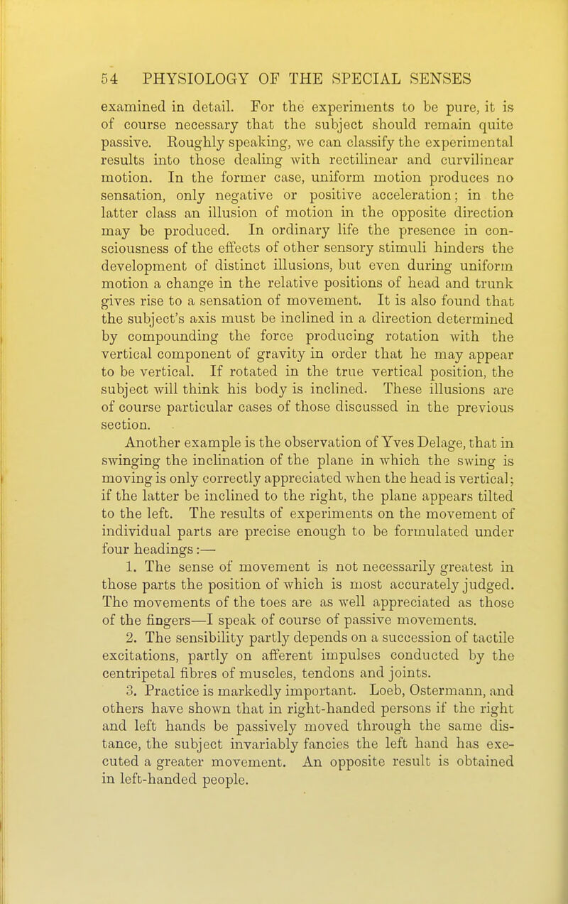 examined in detail. For the experiments to be pure, it is of course necessary that the subject should remain quite passive. Roughly speaking, we can classify the experimental results into those dealing with rectilinear and curvilinear motion. In the former case, uniform motion produces no sensation, only negative or positive acceleration; in the latter class an illusion of motion in the opposite direction may be produced. In ordinary life the presence in con- sciousness of the effects of other sensory stimuli hinders the development of distinct illusions, but even during uniform motion a change in the relative positions of head and trunk gives rise to a sensation of movement. It is also found that the subject's axis must be inclined in a direction determined by compounding the force producing rotation with the vertical component of gravity in order that he may appear to be vertical. If rotated in the true vertical position, the subject will think his body is inclined. These illusions are of course particular cases of those discussed in the previous section. Another example is the observation of Yves Delage, that in swinging the inclination of the plane in which the swing is moving is only correctly appreciated when the head is vertical; if the latter be inclined to the right, the plane appears tilted to the left. The results of experiments on the movement of individual parts are precise enough to be formulated under four headings:— 1. The sense of movement is not necessarily greatest in those parts the position of which is most accurately judged. The movements of the toes are as well appreciated as those of the fingers—I speak of course of passive movements. 2. The sensibility partly depends on a succession of tactile excitations, partly on afferent impulses conducted by the centripetal fibres of muscles, tendons and joints. 3. Practice is markedly important. Loeb, Ostermann, and others have shown that in right-handed persons if the right and left hands be passively moved through the same dis- tance, the subject invariably fancies the left hand has exe- cuted a greater movement. An opposite result is obtained in left-handed people.