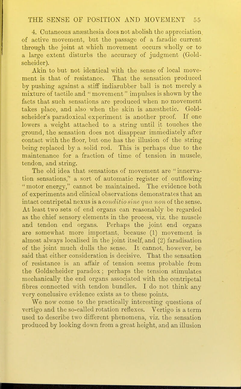 4, Cutaneous anaesthesia does not abolish the appreciation, of active movement, but the passage of a faradic current through the joint at which movement occurs wholly or to a large extent disturbs the accuracy of judgment (Gold- scheider). Akin to but not identical with the sense of local move- ment is that of resistance. That the sensation produced by pushing against a stiff indiarubber ball is not merely a mixture of tactile and  movement impulses is shown by the facts that such sensations are produced when no movement takes place, and also when the skin is anaesthetic. Gold- scheider's paradoxical experiment is another proof. If one lowers a weight attached to a string until it touches the ground, the sensation does not disappear immediately after contact with the floor, but one has the illusion of the string being replaced by a solid rod. This is perhaps due to the maintenance for a fraction of time of tension in muscle, tendon, and string. The old idea that sensations of movement are  innerva- tion sensations, a sort of automatic register of outflowing  motor energy, cannot be maintained. The evidence both jof experiments and clinical observations demonstrates that an intact centripetal nexus is a conditio sine qua non of the sense. At least two sets of end organs can reasonably be regarded as the chief sensory elements in the process, viz. the muscle and tendon end organs. Perhaps the joint end organs are somewhat more important, because (1) movement is almost always localised in the joint itself, and (2) faradisation of the joint much dulls the sense. It cannot, however, be said that either consideration is decisive. That the sensation of resistance is an affair of tension seems probable from the Goldscheider paradox; perhaps the tension stimulates mechanically the end organs associated with the centripetal fibres connected Avith tendon bundles. I do not think any very conclusive evidence exists as to these points. We now come to the practically interesting questions of vertigo and the so-called rotation reflexes. Vertigo is a term used to describe two different phenomena, viz. the sensation produced by looking down from a great height, and an illusion