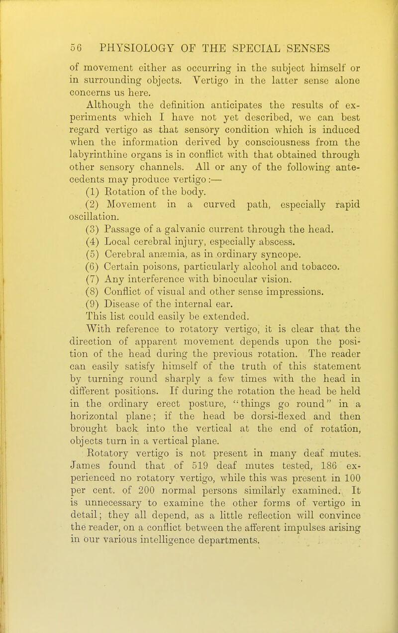 of movement either as occurring in the subject himself or in surrounding objects. Vertigo in the latter sense alone concerns us here. Although the definition anticipates the results of ex- periments which I have not yet described, we can best regard vertigo as that sensory condition which is induced when the information derived by consciousness from the labyrinthine organs is in conflict with that obtained through other sensory channels. All or any of the following ante- cedents may produce vertigo :— (1) Rotation of the body. (2) Movement in a curved path, especially rapid oscillation. (3) Passage of a galvanic current through the head. (4) Local cerebral injury, especially abscess. (5) Cerebral antemia, as in ordinary syncope. (6) Certain poisons, particularly alcohol and tobacco. (7) Any interference Avith binocular vision. (8) Conflict of visual and other sense impressions. (9) Disease of the internal ear. This list could easily be extended. With reference to rotatory vertigo, it is clear that the direction of apparent movement depends upon the posi- tion of the head during the previous rotation. The reader can easily satisfy himself of the truth of this statement by turning round sharply a few times with the head in different positions. If during the rotation the head be held in the ordinary erect posture, things go round in a horizontal plane; if the head be dorsi-flexed and then brought back into the vertical at the end of rotation, objects turn in a vertical plane. Rotatory vertigo is not present in many deaf mutes. James found that of 519 deaf mutes tested, 186 ex- perienced no rotatory vertigo, Avhile this was present in 100 per cent, of 200 normal persons similarly examined. It is unnecessary to examine the other forms of vertigo in detail; they all depend, as a little reflection will convince the reader, on a conflict between the afferent impulses arising in our various intelligence departments.