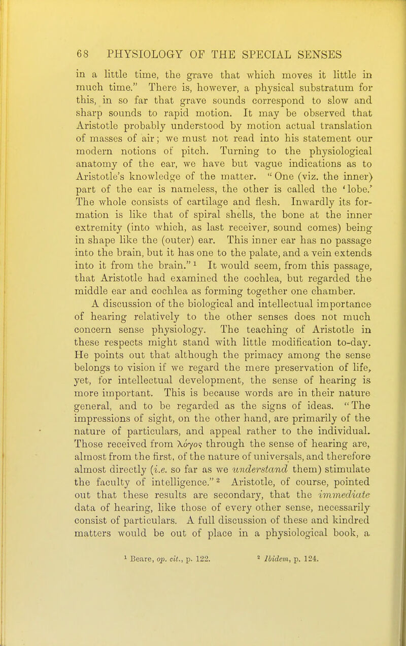 in a little time, the grave that which moves it little in much time. There is, however, a physical substratum for this, in so far that grave sounds correspond to slow and sharp sounds to rapid motion. It may be observed that Aristotle probably understood by motion actual translation of masses of air; we must not read into his statement our modern notions of pitch. Turning to the physiological anatomy of the ear, we have but vague indications as to Aristotle's knowledge of the matter.  One (viz. the inner) part of the ear is nameless, the other is called the 'lobe.' The whole consists of cartilage and flesh. Inwardly its for- mation is like that of spiral shells, the bone at the inner extremity (into which, as last receiver, sound comes) being in shape like the (outer) ear. This inner ear has no passage into the brain, but it has one to the palate, and a vein extends into it from the brain. ^ It would seem, from this passage, that Aristotle had examined the cochlea, but regarded the middle ear and cochlea as forming together one chamber. A discussion of the biological and intellectual importance of hearing relatively to the other senses does not much concern sense physiology. The teaching of Aristotle in these respects might stand with little modification to-da}^ He points out that although the primacy among the sense belongs to vision if we regard the mere preservation of life, yet, for intellectual development, the sense of hearing is more important. This is because words are in their nature general, and to be regarded as the signs of ideas.  The impressions of sight, on the other hand, are primarily of the nature of particulars, and appeal rather to the individual. Those received from X670? through the sense of hearing are, almost from the first, of the nature of universals, and therefore almost directly {i.e. so far as we understand them) stimulate the faculty of intelligence. ^ Aristotle, of course, pointed out that these results are secondary, that the immediate data of hearing, like those of every other sense, necessarily consist of particulars. A full discussion of these and kindred matters would be out of place in a physiological book, a