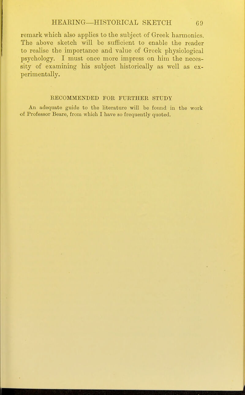 remark which also applies to the subject of Greek harmonics. The above sketch will be sufficient to enable the reader to realise the importance and value of Greek physiological psychology. I must once more impress on him the neces- sity of examining his subject historically as well as ex- perimentally. RECOMMENDED FOR FURTHER STUDY An adequate guide to the literature will be found in the work of Professor Beare, from which I have so frequently quoted.