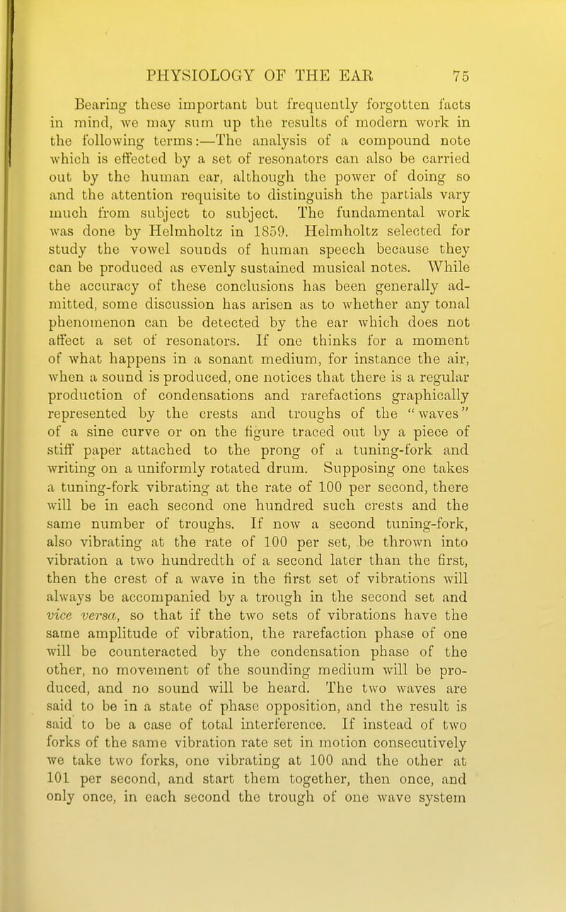 Bearing these important but frequently forgotten facts in mind, we may sum up the results of modern work in the following terms:—The analysis of a compound note which is effected by a set of resonators can also be carried out by the human ear, although the power of doing so and the attention requisite to distinguish the parlials vary much from subject to subject. The fundamental work was done by Helmholtz in 1859. Helmholtz selected for study the vowel sounds of human speech because they can be produced as evenly sustained musical notes. While the accuracy of these conclusions has been generally ad- mitted, some discussion has arisen as to whether any tonal phenomenon can be detected by the ear which does not affect a set of resonators. If one thinks for a moment of what happens in a sonant medium, for instance the air, when a sound is produced, one notices that there is a regular production of condensations and rarefactions graphically represented by the crests and troughs of the waves of a sine curve or on the figure traced out by a piece of stiff paper attached to the prong of a tuning-fork and writing on a uniformly rotated drum. Supposing one takes a tuning-fork vibrating at the rate of 100 per second, there will be in each second one hundred such crests and the same number of troughs. If now a second tuning-fork, also vibrating at the rate of 100 per set, be thrown into vibration a two hundredth of a second later than the first, then the crest of a Avave in the first set of vibrations will always be accompanied by a trough in the second set and vice versa, so that if the two sets of vibrations have the same amplitude of vibration, the rarefaction phase of one will be counteracted by the condensation phase of the other, no movement of the sounding medium will be pro- duced, and no sound will be heard. The two waves are said to be in a state of phase opposition, and the result is said to be a case of total interference. If instead of two forks of the same vibration rate set in motion consecutively we take two forks, one vibrating at 100 and the other at 101 per second, and start them together, then once, and only once, in each second the trough of one wave system