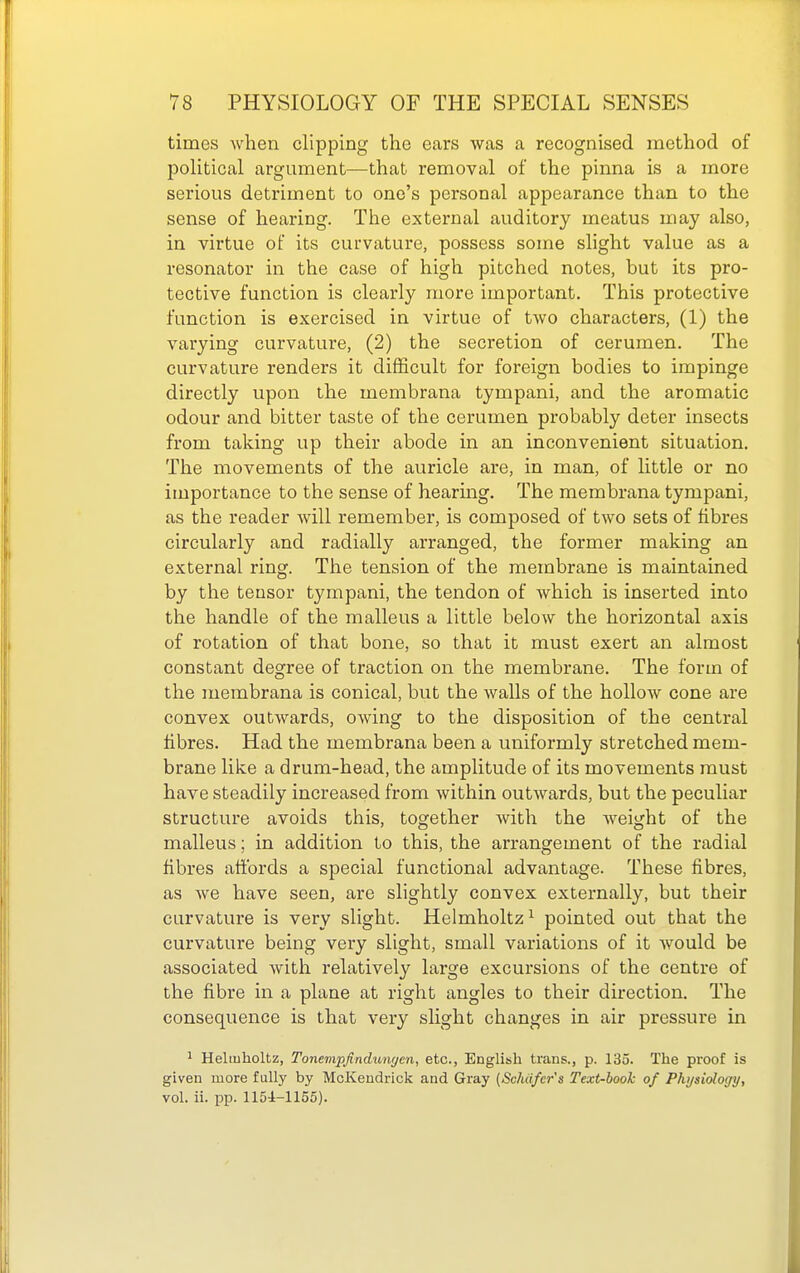 times when clipping the ears was a recognised method of political argument—that removal of the pinna is a more serious detriment to one's personal appearance than to the sense of hearing. The external auditory meatus may also, in virtue of its curvature, possess some slight value as a resonator in the case of high pitched notes, but its pro- tective function is clearly more important. This protective function is exercised in virtue of two characters, (1) the varying curvature, (2) the secretion of cerumen. The curvature renders it difficult for foreign bodies to impinge directly upon the membrana tympani, and the aromatic odour and bitter taste of the cerumen probably deter insects from taking up their abode in an inconvenient situation. The movements of the auricle are, in man, of little or no importance to the sense of hearing. The membrana tympani, as the reader will remember, is composed of two sets of fibres circularly and radially arranged, the former making an external ring. The tension of the membrane is maintained by the tensor tympani, the tendon of which is inserted into the handle of the malleus a little below the horizontal axis of rotation of that bone, so that it must exert an almost constant degree of traction on the membrane. The form of the membrana is conical, but the walls of the hollow cone are convex outwards, owing to the disposition of the central fibres. Had the membrana been a uniformly stretched mem- brane like a drum-head, the amplitude of its movements must have steadily increased from within outwards, but the peculiar structure avoids this, together with the weight of the malleus; in addition to this, the arrangement of the radial fibres affords a special functional advantage. These fibres, as we have seen, are slightly convex externally, but their curvature is very slight. Helmholtz^ pointed out that the curvature being very slight, small variations of it Avould be associated with relatively large excursions of the centre of the fibre in a plane at right angles to their direction. The consequence is that veiy slight changes in air pressure in ^ Heliuholtz, Tonenipjindunyen, etc., English traus., p. 135. The proof is given more fully by McKeudrick and Gray (ScMfer's Text-book of Physiology, vol. ii. pp. 1154-1155).