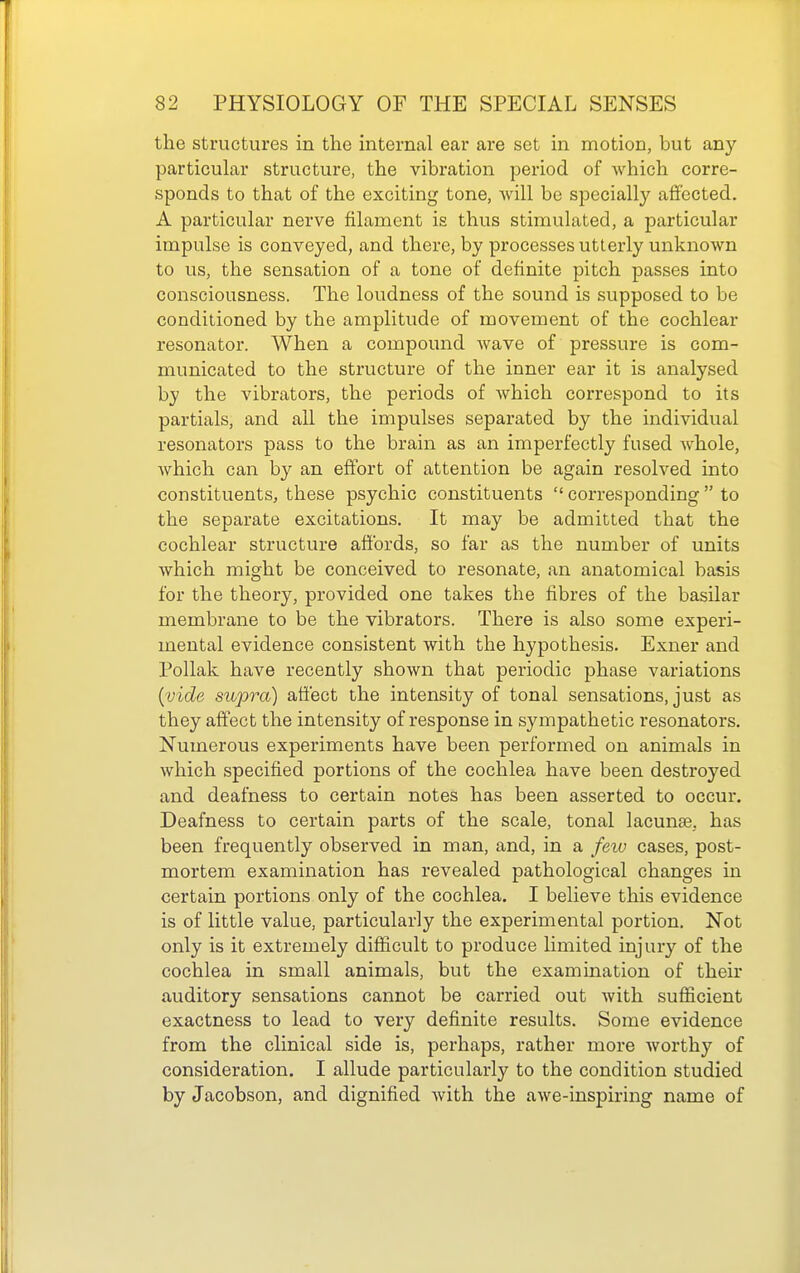 the structures in the internal ear are set in motion, but any particular structure, the vibration period of which corre- sponds to that of the exciting tone, will be specially affected. A particular nerve filament is thus stimulated, a particular impulse is conveyed, and there, by processes utterly unknown to us, the sensation of a tone of definite pitch passes into consciousness. The loudness of the sound is supposed to be conditioned by the amplitude of movement of the cochlear resonator. When a compound wave of pressure is com- municated to the structure of the inner ear it is analysed by the vibrators, the periods of which correspond to its partials, and all the impulses separated by the individual resonators pass to the brain as an imperfectly fused whole, which can by an effort of attention be again resolved into constituents, these psychic constituents  corresponding  to the separate excitations. It may be admitted that the cochlear structure affords, so far as the number of units Avhich might be conceived to resonate, an anatomical basis for the theory, provided one takes the fibres of the basilar membrane to be the vibrators. There is also some experi- mental evidence consistent with the hypothesis. Exner and PoUak have recently shown that periodic phase variations {vide supra) affect the intensity of tonal sensations, just as they affect the intensity of response in sympathetic resonators. Numerous experiments have been performed on animals in which specified portions of the cochlea have been destroyed and deafness to certain notes has been asserted to occur. Deafness to certain parts of the scale, tonal lacunae, has been frequently observed in man, and, in a few cases, post- mortem examination has revealed pathological changes in certain portions only of the cochlea. I believe this evidence is of little value, particularly the experimental portion. Not only is it extremely difficult to produce limited injury of the cochlea in small animals, but the examination of their auditory sensations cannot be carried out with sufiicient exactness to lead to very definite results. Some evidence from the clinical side is, perhaps, rather more worthy of consideration. I allude particularly to the condition studied by Jacobson, and dignified with the awe-inspiring name of