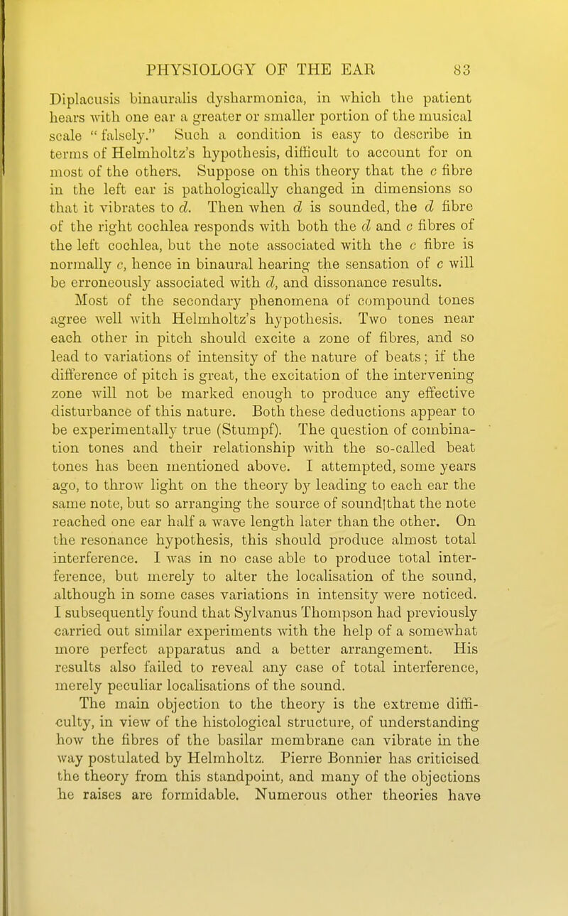 Diplacusis binauralis dysharmonica, in which the patient hears with one ear a greater or smaller portion of the musical scale  falsely. Such a condition is easy to describe in terms of Helmholtz's hypothesis, difficult to account for on most of the others. Suppose on this theory that the c fibre in the left ear is pathologically changed in dimensions so that it vibrates to d. Then when d is sounded, the d fibre of the right cochlea responds with both the d and c fibres of the left cochlea, but the note associated with the c fibre is normally c, hence in binaural hearing the sensation of c will be erroneously associated with d, and dissonance results. Most of the secondary phenomena of compound tones agree well with Helmholtz's hypothesis. Two tones near each other in pitch should excite a zone of fibres, and so lead to variations of intensity of the nature of beats; if the difference of pitch is great, the excitation of the intervening zone will not be marked enough to produce any effective disturbance of this nature. Both these deductions appear to be experimentally true (Stumpf). The question of combina- tion tones and their relationship with the so-called beat tones has been mentioned above. I attempted, some years ago, to throw light on the theory b}^ leading to each ear the same note, but so arranging the source of soundlthat the note reached one ear half a wave length later than the other. On the resonance hypothesis, this should prodv;ce almost total interference. I was in no case able to produce total inter- ference, but merely to alter the localisation of the sound, iilthough in some cases variations in intensity were noticed. I subsequently found that Sylvanus Thompson had previously ■carried out similar experiments with the help of a somewhat more perfect apparatus and a better arrangement. His results also failed to reveal any case of total interference, merely peculiar localisations of the sound. The main objection to the theory is the extreme diffi- culty, in view of the histological structure, of understanding how the fibres of the basilar membrane can vibrate in the way postulated by Helmholtz. Pierre Bonnier has criticised the theory from this standpoint, and many of the objections he raises are formidable. Numerous other theories have