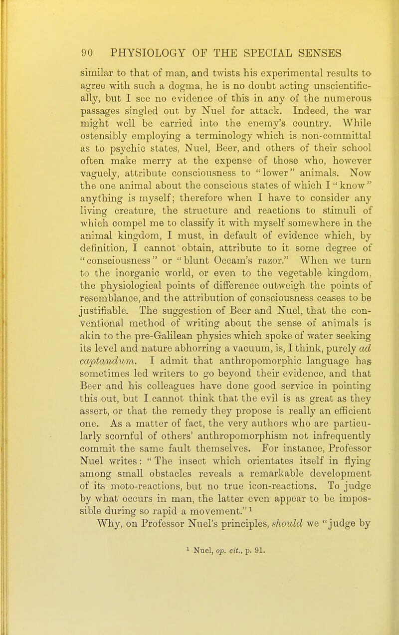 similar to that of man, and twists his experimental results to agree with such a dogma, he is no doubt acting unscientific- ally, but I see no evidence of this in any of the numerous passages singled out by Nuel for attack. Indeed, the war might well be carried into the enemy's country. While ostensibly employing a terminology which is non-committal as to psychic states, Nuel, Beer, and others of their school often make merry at the expense of those Avho, however vaguely, attribute consciousness to  lower animals. Now the one animal about the conscious states of which I  know anything is myself; therefore when I have to consider any living creature, the structure and reactions to stimuli of which compel me to classify it with myself somewhere in the animal kingdom, I must, in default of evidence which, by definition, I cannot obtain, attribute to it some degree of  consciousness  or  blunt Occam's razor. When we turn to the inorganic world, or even to the vegetable kingdom, the physiological points of difference outweigh the points of resemblance, and the attribution of consciousness ceases to be justifiable. The suggestion of Beer and Nuel, that the con- ventional method of writing about the sense of animals is akin to the pre-Galilean physics which spoke of water seeldng its level and nature abhorring a vacuum, is, I thmk, purely ad captandum. I admit that anthropomorphic language has sometimes led writers to go beyond their evidence, and that Beer and his colleagues have done good service in pointing this out, but I cannot think that the evil is as great as they assert, or that the remedy they propose is really an efficient one. As a matter of fact, the very authors who are particu- larly scornful of others' anthropomorphism not infrequently commit the same fault themselves. For instance. Professor Nuel writes:  The insect which orientates itself in flying among small obstacles reveals a remarkable development of its moto-reactions, but no true icon-reactions. To judge by what occurs in man, the latter even appear to be impos- sible during so rapid a movement. ^ Why, on Professor Nuel's principles, should we judge by