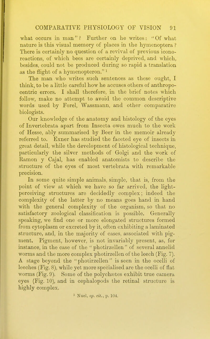 Avhat occurs in man  ? Further on he writes:  Of what nature is this visual memory of places in the hymenoptera ? There is certainly no question of a revival of previous icono- reactions, of which bees are certainly deprived, and which, besides, could not be produced during so rapid a translation as the flight of a hymenopteron. ^ The man who writes such sentences as these ought, I think, to be a little careful how he accuses others of anthropo- centric errors. I shall therefore, in the brief notes Avhich follow, make no attempt to avoid the common descriptive words used by Forel, Wassmann, and other comparative biologists. Our knowledge of the anatomy and histology of the eyes of Invertebrata apart from Insecta owes much to the work of Hesse, ably summarised by Beer in the memoir already referred to. Exner has studied the faceted eye of insects in great detail, while the development of histological technique, particularly the silver methods of Golgi and the work of Ramon y Cajal, has enabled anatomists to describe the structure of the eyes of most vertebrata with remarkable precision. In some quite simple animals, simple, that is, from the point of view at which we have so far arrived, the light- perceiving structures are decidedly complex; indeed the complexity of the latter by no means goes hand in hand with the general complexity of the organism, so that no satisfactory zoological classification is possible. Generally speaking, we find one or more elongated structures formed from cytoplasm or excreted by it, often exhibiting a laminated structure, and, in the majority of cases, associated with pig- ment. Pigment, however, is not invariably present, as, foi- instance, in the case of the  photirzellen  of several annelid worms and the more complex photirzellen of the leech (Fig. 7). A stage beyond the  photirzellen is seen in the ocelli of leeches (Fig. 8), while yet more specialised are the ocelli of flat worms (Fig. 9). Some of the polychaates exhibit true camera eyes (Fig. 10), and in cephalopods the retinal structure is highly complex.