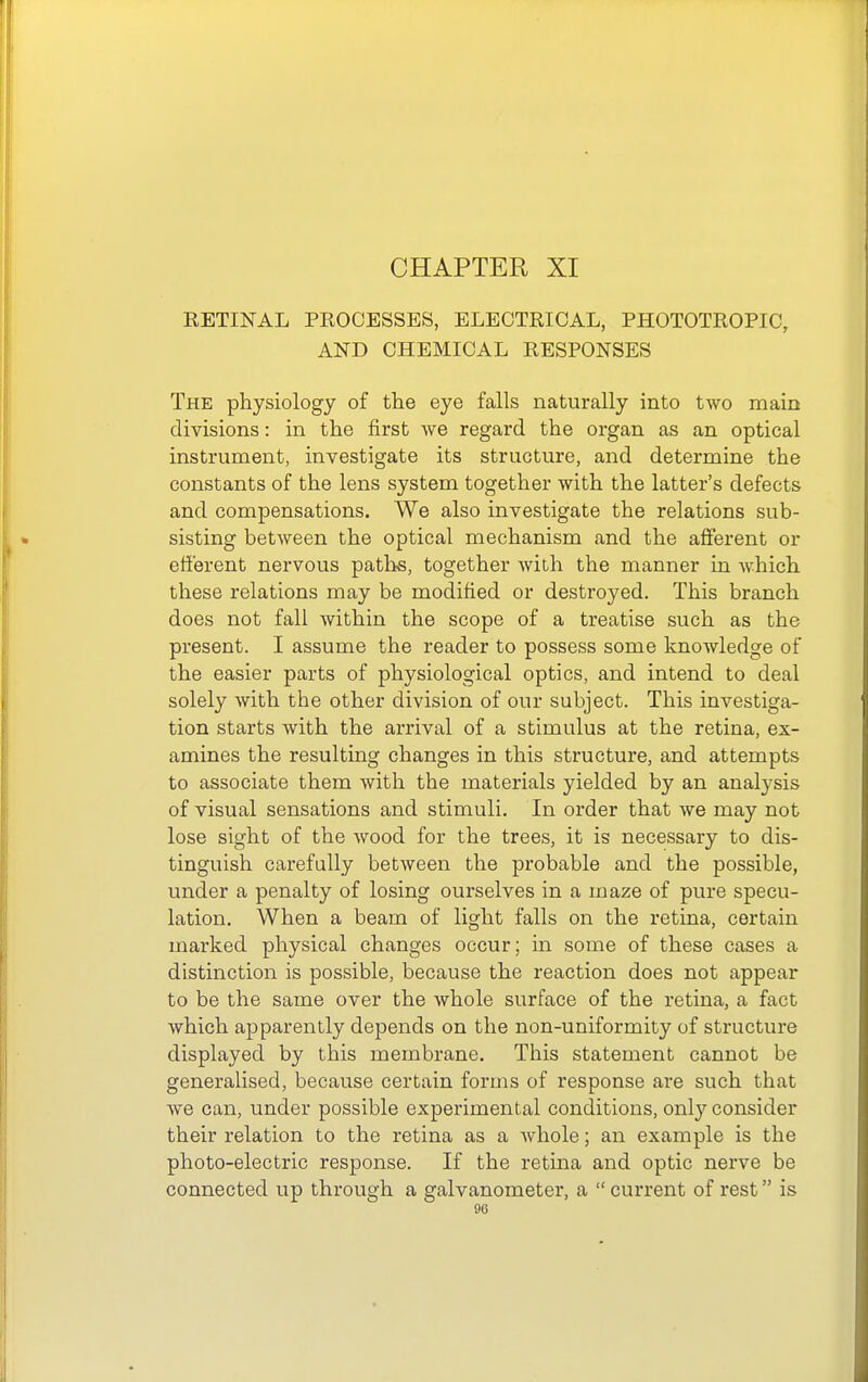 RETINAL PROCESSES, ELECTRICAL, PHOTOTROPIC, AND CHEMICAL RESPONSES The physiology of the eye falls naturally into two main divisions: in the first we regard the organ as an optical instrument, investigate its structure, and determine the constants of the lens system together with the latter's defects and compensations. We also investigate the relations sub- sisting between the optical mechanism and the afferent or efferent nervous paths, together with the manner in which these relations may be modified or destroyed. This branch does not fall within the scope of a treatise such as the present. I assume the reader to possess some knowledge of the easier parts of physiological optics, and intend to deal solely with the other division of our subject. This investiga- tion starts with the arrival of a stimulus at the retina, ex- amines the resulting changes in this structure, and attempts to associate them with the materials yielded by an analysis of visual sensations and stimuli. In order that we may not lose sight of the wood for the trees, it is necessary to dis- tinguish carefully between the probable and the possible, under a penalty of losing ourselves in a maze of pure specu- lation. When a beam of light falls on the retina, certain marked physical changes occur; in some of these cases a distinction is possible, because the reaction does not appear to be the same over the whole surface of the retina, a fact which apparently depends on the non-uniformity of structure displayed by this membrane. This statement cannot be generalised, because certain forms of response are such that we can, under possible experimental conditions, only consider their relation to the retina as a whole; an example is the photo-electric response. If the retina and optic nerve be connected up through a galvanometer, a current of rest is 90