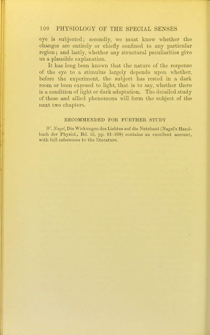 eye is subjected; secondly, Ave must know whether the changes are enth*ely or chiefly confined to any particular region; and lastly, whether any structural peculiarities give us a plausible explanation. It has long been knoAvn that the nature of the response of the eye to a stimulus largely depends upon whether, before the experiment, the subject has rested in a dark room or been exposed to light, that is to say, Avhether there is a condition of light or dark adaptation. The detailed study of these and allied phenomena will form the subject of the next two chaptei's. RECOMMENDED FOR FURTHER STUDY TV. Nagel, Die Wirkungen des Lichtes auf die Netzhaut (Nagel's Hand- buch der Physiol., Bd. iii. pp. 91-108) contains an excellent account, with full references to the literature.