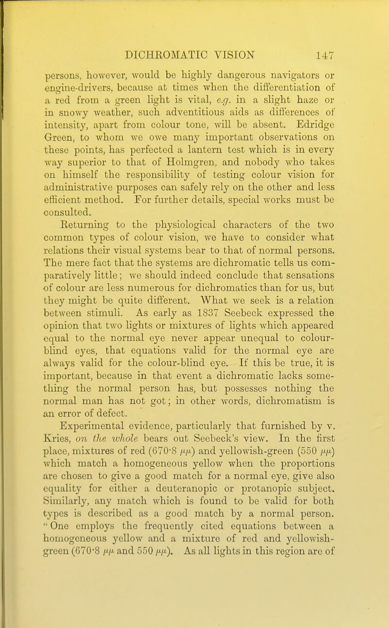 persons, however, would be liigMy dangerous navigators or engine-drivers, because ab times when the differentiation of a red from a green Hght is vital, e.g, in a slight haze or in snowy weather, such adventitious aids as differences of intensity, apart from colour tone, will be absent. Edridge Green, to whom we owe many important observations on these points, has perfected a lantern test which is in every way superior to that of Holmgren, and nobody who takes on himself the responsibility of testing colour vision for administrative purposes can safely rely on the other and less efficient method. For further details, special works must be consulted. Returning to the physiological characters of the two common types of colour vision, we have to consider what relations their visual systems bear to that of normal persons. The mere fact that the systems are dichromatic tells us com- paratively little; Ave should indeed conclude that sensations of colour are less numerous for dichromatics than for us, but they might be quite different. What we seek is a relation between stimuli. As early as 1837 Seebeck expressed the opinion that two lights or mixtures of lights which appeared equal to the normal eye never appear unequal to colour- blind eyes, that equations valid for the normal eye are always valid for the colour-blind eye. If this be true, it is important, because in that event a dichromatic lacks some- thing the normal person has, but possesses nothing the normal man has not got; in other words, dichromatism is an error of defect. Experimental evidence, particularly that furnished by v. Kries, on the wliole bears out Seebeck's view. In the first place, mixtures of red (670'8 /j./^) and yellowish-green (550 /x/x) which match a homogeneous yellow when the proportions are chosen to give a good match for a normal eye, give also equality for either a deuteranopic or protanopic subject. Similarly, any match which is found to be valid for both types is described as a good match by a normal person.  One employs the frequently cited equations between a homogeneous yellow and a mixture of red and yellowish- green (670'8 /x/A and 550 /x/x). As all lights in this region are of