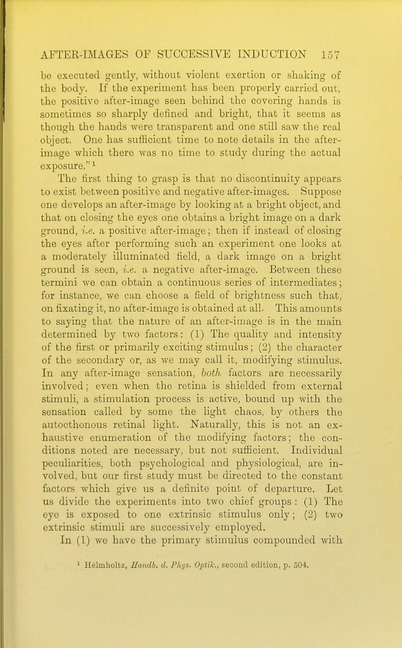 be executed gently, without violent exertion or shaking of the body. If the experiment has been properly carried out, the positive after-image seen behind the covering hands is sometimes so sharply defined and bright, that it seems as though the hands were transparent and one still saw the real object. One has sufficient time to note details in the after- image which there was no time to study during the actual exposure. ^ The first thing to grasp is that no discontinuity appears to exist between positive and negative after-images. Suppose one develops an after-image by looking at a bright object, and that on closing the eyes one obtains a bright image on a dark ground, i.e. a positive after-image; then if instead of closing the eyes after performing such an experiment one looks at a moderately illuminated field, a dark image on a bright ground is seen, i.e. a negative after-image. Between these termini we can obtain a continuous series of intermediates; for instance, we can choose a field of brightness such that, on fixating it, no after-image is obtained at all. This amounts to saying that the nature of an after-image is in the main determined by two factors: (1) The quality and intensity of the first or primarily exciting stimulus; (2) the character of the secondary or, as we may call it, modifying stimulus. In any after-image sensation, both factors are necessarily involved; even when the retina is shielded from external stimuli, a stimulation process is active, bound up with the sensation called by some the light chaos, by others the autocthonous retinal light. Naturally, this is not an ex- haustive enumeration of the modifying factors; the con- ditions noted are necessary, but not sufficient. Individual peculiarities, both psychological and physiological, are in- volved, but our first study must be directed to the constant factors which give us a definite point of departure. Let us divide the experiments into two chief groups : (1) The eye is exposed to one extrinsic stimulus only; (2) two extrinsic stimuli are successively employed. In (1) we have the primary stimulus compounded with ^ Helmholtz, Handb. d. PIlijs. Opiik., second edition, p. 504.