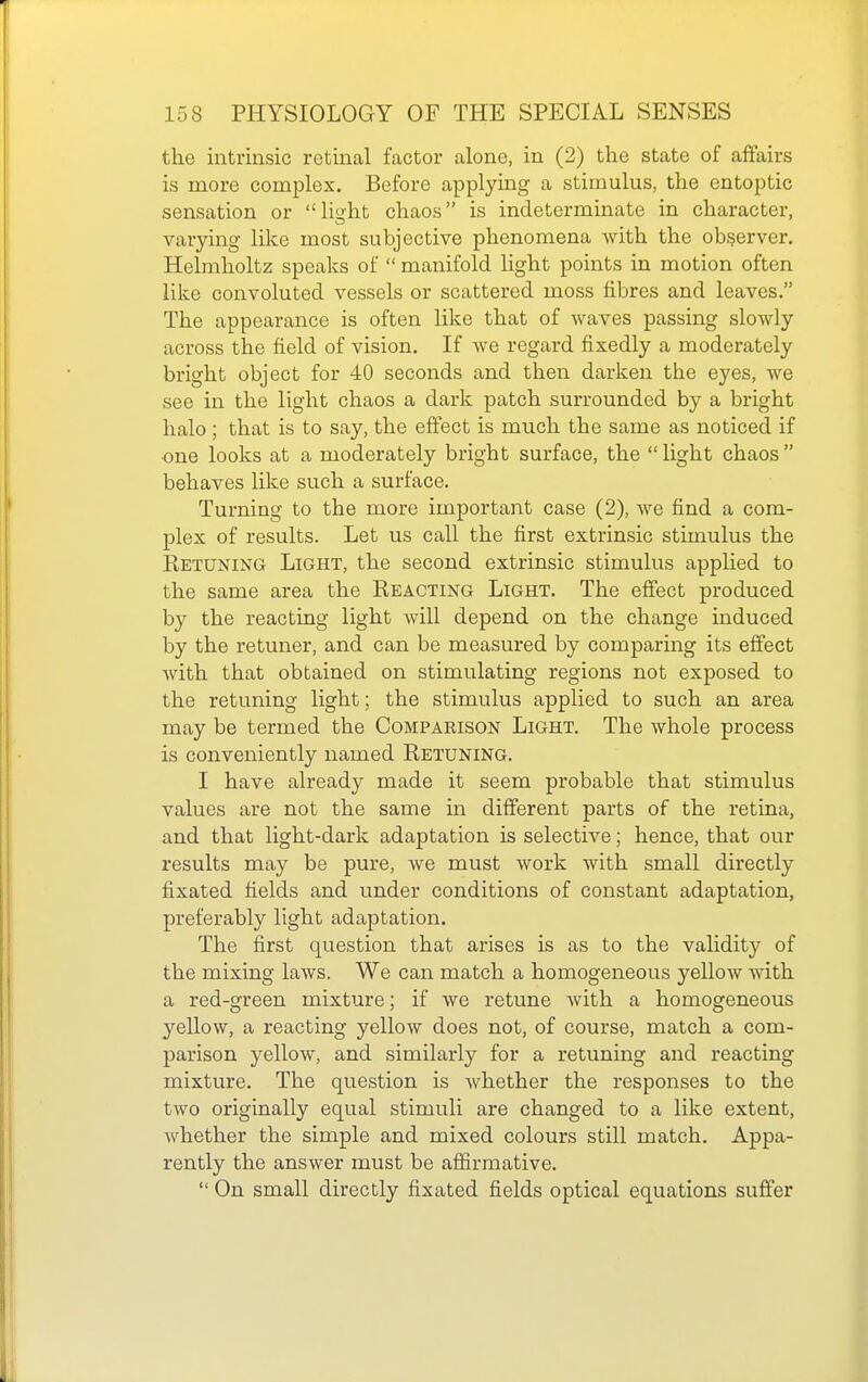 the intrinsic retinal factor alone, in (2) the state of affairs is more complex. Before applying a stimulus, the entoptic sensation or lioht chaos is indeterminate in character, varying like most subjective phenomena with the observer. Helmholtz speaks of  manifold light points in motion often like convoluted vessels or scattered moss fibres and leaves. The appearance is often like that of waves passing slowly across the field of vision. If we regard fixedly a moderately bright object for 40 seconds and then darken the eyes, we see in the light chaos a dark patch surrounded by a bright halo; that is to say, the effect is much the same as noticed if one looks at a moderately bright surface, the light chaos behaves like such a surface. Turning to the more important case (2), we find a com- plex of results. Let us call the first extrinsic stimulus the Ketuning Light, the second extrinsic stimulus applied to the same area the Reacting Light. The effect produced by the reacting light will depend on the change induced by the retuner, and can be measured by comparing its effect with that obtained on stimulating regions not exposed to the retuning light; the stimulus applied to such an area may be termed the Comparison Light. The whole process is conveniently named Retuning. I have already made it seem probable that stimulus values are not the same m different parts of the retina, and that light-dark adaptation is selective; hence, that our results may be pure, we must work with small directly fixated fields and under conditions of constant adaptation, preferably light adaptation. The first question that arises is as to the validity of the mixing laws. We can match a homogeneous yellow with a red-green mixture; if we retune with a homogeneous yellow, a reacting yellow does not, of course, match a com- parison yellow, and similarly for a retuning and reacting mixture. The question is whether the responses to the two originally equal stimuli are changed to a like extent, whether the simple and mixed colours still match. Appa- rently the answer must be afiirmative.  On small directly fixated fields optical equations suffer