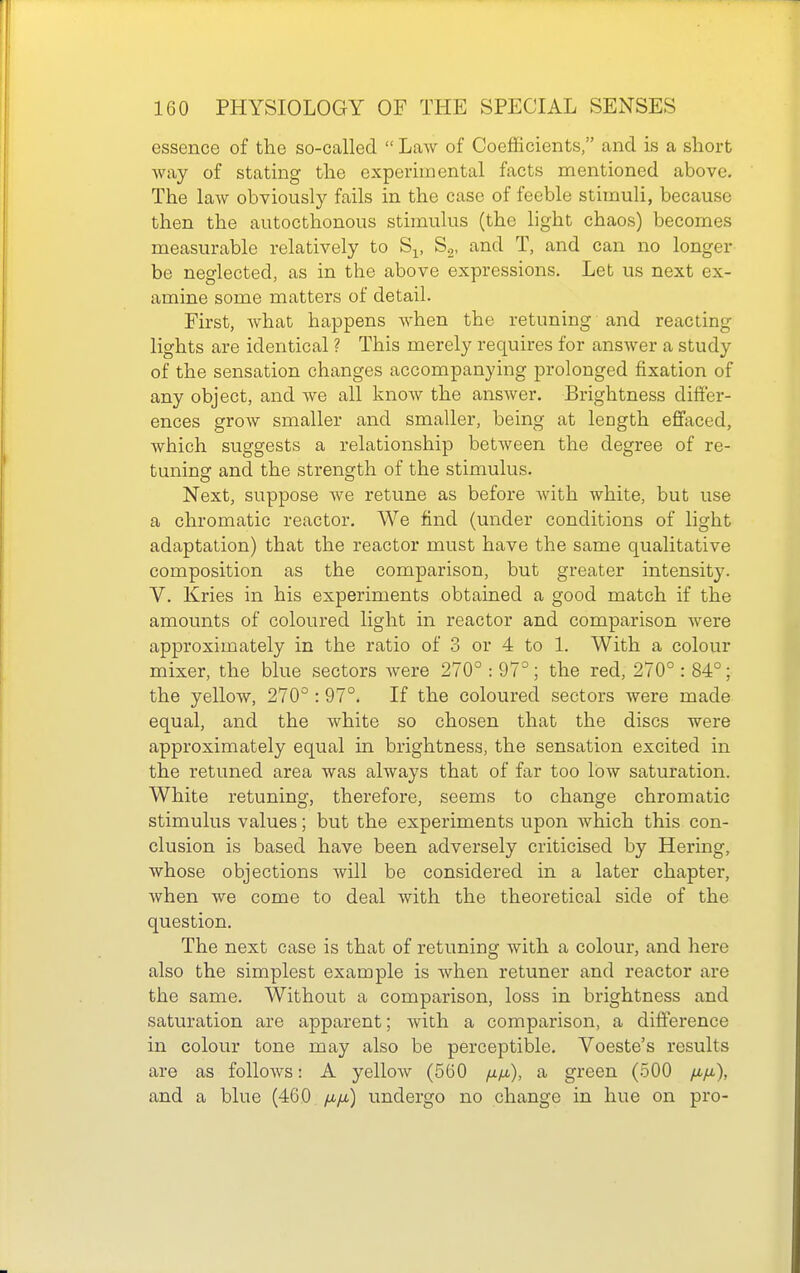 essence of the so-called  LaAv of Coefficients, and is a short way of stating the experimental facts mentioned above. The law obviously fails in the case of feeble stimuli, because then the autocthonous stimulus (the hght chaos) becomes measurable relatively to S^, S.,, and T, and can no longer be neglected, as in the above expressions. Let us next ex- amine some matters of detail. First, what happens when the retuning and reacting lights are identical ? This merely requires for answer a study of the sensation changes accompanying prolonged fixation of any object, and Ave all know the answer. Brightness differ- ences grow smaller and smaller, being at length effaced, which suggests a relationship between the degree of re- tuning and the strength of the stimulus. Next, suppose Ave retune as before Avith white, but use a chromatic reactor. We find (under conditions of light adaptation) that the reactor must have the same qualitative composition as the comparison, but greater intensity. V. Kries in his experiments obtained a good match if the amounts of coloured light in reactor and comparison Avere approximately in the ratio of 3 or 4 to 1. With a colour mixer, the blue sectors Avere 270° : 97°; the red, 270° : 84°; the yelloAV, 270° : 97°. If the coloured sectors Avere made equal, and the Avhite so chosen that the discs were approximately equal in brightness, the sensation excited in the retuned area was always that of far too low saturation. White retuning, therefore, seems to change chromatic stimulus values; but the experiments upon which this con- clusion is based have been adversely criticised by Hering, Avhose objections will be considered in a later chapter, Avhen we come to deal Avith the theoretical side of the question. The next case is that of retuning Avith a colour, and here also the simplest example is Avhen retuner and reactor are the same. Without a comparison, loss in brightness and saturation are apparent; Avith a comparison, a difterence in colour tone may also be perceptible. Voeste's results are as folloAvs: A yelloAv (560 jiix), a green (.500 yu.yu,), and a blue (460 juyu) undergo no change in hue on pro-