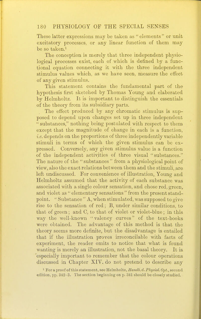 These latter expressions may be taken as elements or unit excitatory processes, or any linear function of them may be so taken.^ The conception is merely that three independent physio- logical processes exist, each of which is defined by a func- tional equation connecting it with the three independent stimulus values which, as we have seen, measure the effect/ of any given stimulus. This statement contains the fundamental part of the hypothesis first sketched by Thomas Young and elaborated by Helmholtz. It is important to distinguish the essentials of the theory from its subsidiary parts. The effect produced by any chromatic stimulus is sup- posed to depend upon changes set up in three independent '•' substances, nothing being postulated with respect to them except that the magnitude of change in each is a function, i.e. depends on the proportions of three independently variable stimuli in terms of which the given stimulus can be ex- pressed. Conversely, any given stimulus value is a function of the independent activities of three visual substances. The nature of the  substances  from a physiological point of view, also the exact relations between them and the stimuh, are left undiscussed. For convenience of illustration, Young and Helmholtz assumed that the activity of each substance was associated with a single colour sensation, and chose red, green, and violet as  elementary sensations  from the present stand- point.  Substance  A, when stimulated, was supposed to give rise to the sensation of red; B, under similar conditions, to that of green; and C, to that of violet or violet-blue; in this way the well-known valency curves of the text-books were obtained. The advantage of this method is that the theory seems more definite, but the disadvantage is entailed that if the illustration proves irreconcilable with facts of experiment, the reader omits to notice that what is found wanting is merely an illustration, not the basal theory. It is 'especially important to remember that the colour operations discussed in Chapter XIV. do not pretend to describe any 1 For a proof of this statement, see Helmholtz, Bandb. d. Physiol. Opt., second edition, pp. 342-3. The section beginning on p. 341 should be closely studied.