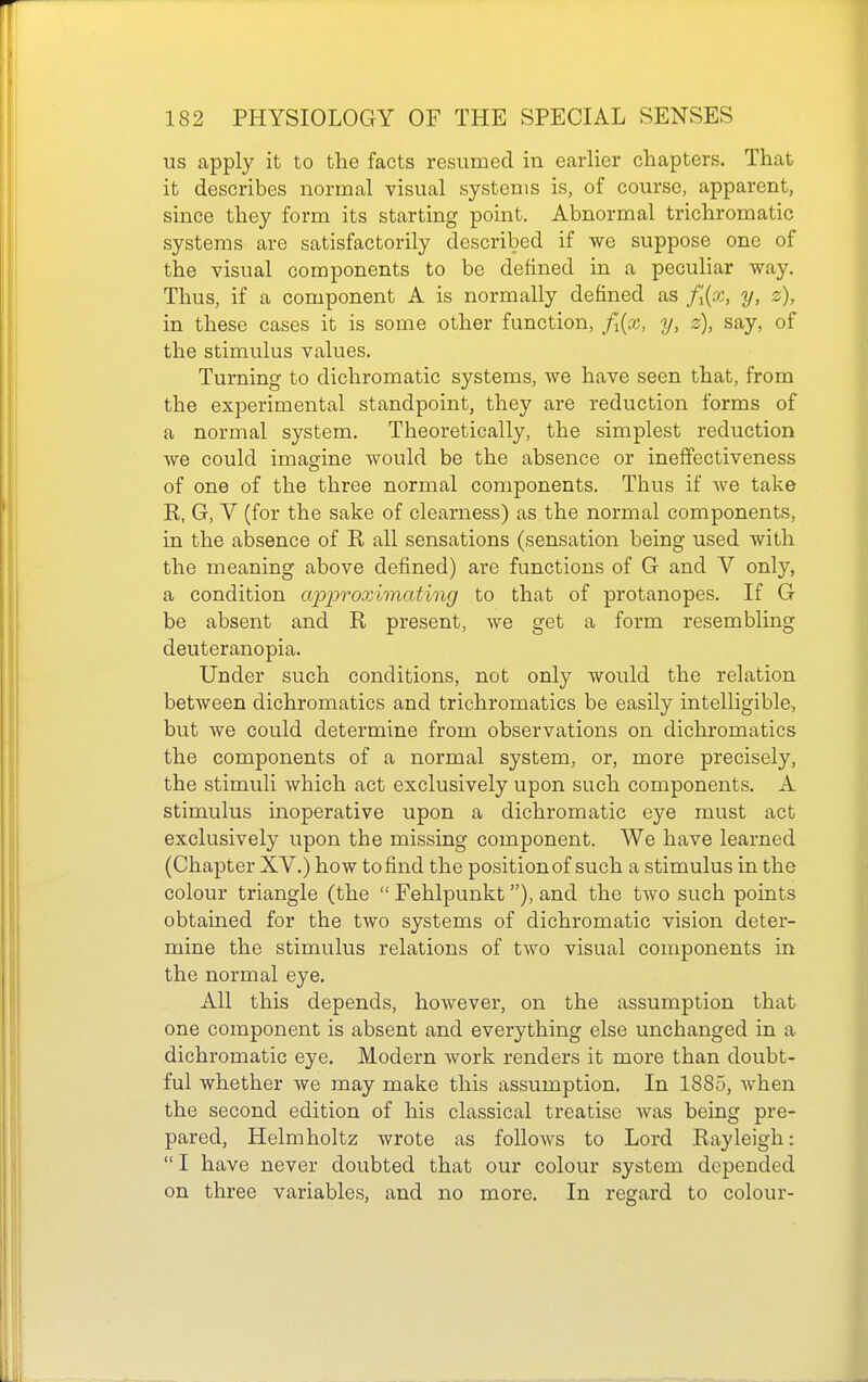 us apply it to the facts resumed in earlier chapters. That it describes normal visual systems is, of course, apparent, since they form its starting point. Abnormal trichromatic systems are satisfactorily described if we suppose one of the visual components to be defined in a peculiar way. Thus, if a component A is normally defined as f[{o:, y, z), in these cases it is some other function, fi{x, y, z), say, of the stimulus values. Turning to dichromatic systems, we have seen that, from the experimental standpoint, they are reduction forms of a normal system. Theoretically, the simplest reduction we could imasfine would be the absence or ineffectiveness of one of the three normal components. Thus if we take K, G, V (for the sake of clearness) as the normal components, in the absence of R all sensations (sensation being used with the meaning above defined) are functions of G and V only, a condition approximating to that of protanopes. If G be absent and R present, we get a form resembling deuteranopia. Under such conditions, not only would the relation between dichromatics and trichromatics be easily intelligible, but we could determine from observations on dichromatics the components of a normal system, or, more precisely, the stimuli which act exclusively upon such components. A stimulus inoperative upon a dichromatic eye must act exclusively upon the missing component. We have learned (Chapter XV.) how to find the position of such a stimulus in the colour triangle (the  Fehlpunkt), and the two such points obtained for the two systems of dichromatic vision deter- mine the stimulus relations of two visual components in the normal eye. All this depends, however, on the assumption that one component is absent and everything else unchanged in a dichromatic eye. Modern work renders it more than doubt- ful whether Ave may make this assumption. In 1885, when the second edition of his classical treatise was being pre- pared, Helmholtz wrote as follows to Lord Rayleigh: I have never doubted that our colour system depended on three variables, and no more. In regard to colour-