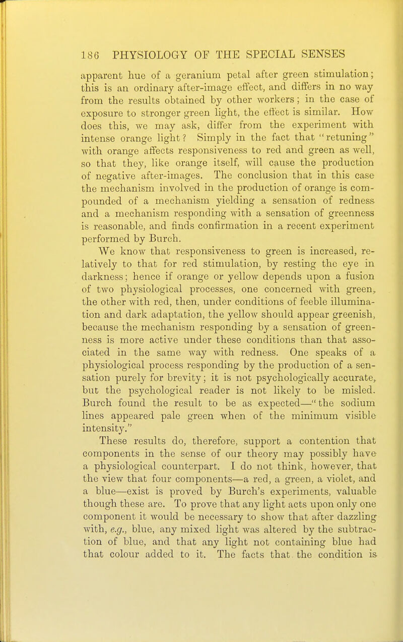 apparent hue of a geranium petal after green stimulation; this is an ordinary after-image effect, and differs in no way from the results obtained by other workers; in the case of exposure to stronger green light, the effect is similar. How does this, we may ask, differ from the experiment with intense orange light? Simply in the fact that retuning with orange affects responsiveness to red and green as well, so that they, like orange itself, will cause the production of negative after-images. The conclusion that in this case the mechanism involved in the production of orange is com- pounded of a mechanism yielding a sensation of redness and a mechanism responding with a sensation of greenness is reasonable, and finds confirmation in a recent experiment performed by Burch. We know that responsiveness to green is increased, re- latively to that for red stimulation, by resting the eye in darkness; hence if orange or yellow depends upon a fusion of two physiological processes, one concerned with green, the other with red, then, under conditions of feeble illumina- tion and dark adaptation, the yellow should appear greenish, because the mechanism responding by a sensation of green- ness is more active under these conditions than that asso- ciated in the same way with redness. One speaks of a physiological process responding by the production of a sen- sation purely for brevity; it is not psychologically accurate, but the psychological reader is not likely to be misled. Burch found the result to be as expected— the sodium lines appeared pale green when of the minimum visible intensity. These results do, therefore, support a contention that components in the sense of our theory may possibly have a physiological counterpart. I do not think, however, that the view that four components—a red, a green, a violet, and a blue—exist is proved by Burch's experiments, valuable though these are. To prove that any light acts upon only one component it would be necessary to show that after dazzling with, e.g., blue, any mixed light was altered by the subtrac- tion of blue, and that any light not containing blue had that colour added to it. The facts that the condition is