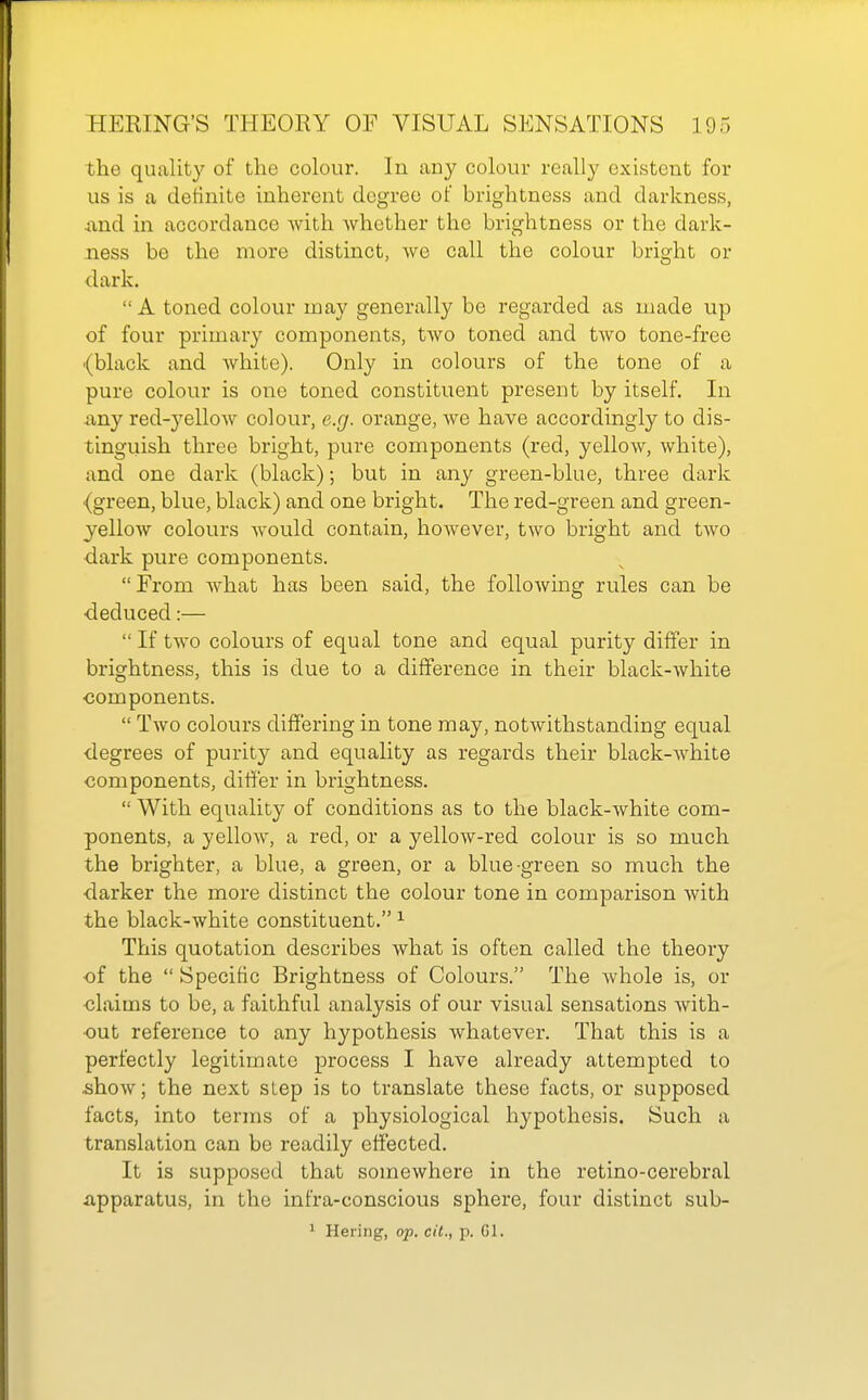 the quality of the colour. In any colour really existent for us is a definite inherent degree of brightness and darkness, ■and in accordance with whether the brightness or the dark- ness be the more distinct, we call the colour bright or dark.  A toned colour may generally be regarded as made up of four primary components, two toned and two tone-free ■(black and white). Only in colours of the tone of a pure colour is one toned constituent present by itself. In any red-yellow colour, e.g. orange, we have accordingly to dis- tinguish three bright, pure components (red, yellow, white), and one dark (black); but in any green-blue, three dark {green, blue, black) and one bright. The red-green and green- yellow colours would contain, however, two bright and two ■dark pure components.  From Avhat has been said, the following rules can be deduced:—  If two colours of equal tone and equal purity differ in brightness, this is due to a difference in their black-white •components.  Two colours difJ'ering in tone may, notwithstanding equal degrees of purity and equality as regards their black-white components, dil!er in brightness.  With equality of conditions as to the black-white com- ponents, a yellow, a red, or a yellow-red colour is so much the brighter, a blue, a green, or a blue-green so much the darker the more distinct the colour tone in comparison with the black-white constituent. ^ This quotation describes what is often called the theoiy of the  Specific Brightness of Colours. The whole is, or claims to be, a faithful analysis of our visual sensations with- out reference to any hypothesis whatever. That this is a perfectly legitimate process I have already attempted to .show; the next step is to translate these facts, or supposed facts, into terms of a physiological hypothesis. Such a translation can be readily effected. It is supposed that somewhere in the retino-cerebral apparatus, in the infra-conscious sphere, four distinct sub- 1 Hering, op. cil., p. Gl.