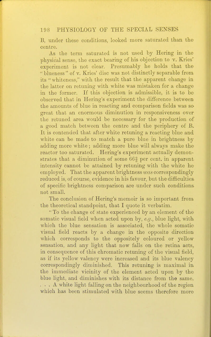 B, under these conditions, looked more saturated than the centre. As the term saturated is not used by Hering in the physical sense, the exact bearing of his objection to v. Kries experiment is not clear. Presumably he holds that the blueness of v. Kries' disc was not distinctly separable from its  whiteness, with the result that the apparent change in the latter on retuning with white was mistaken for a change in the former. If this objection is admissible, it is to be observed that in Hering's experiment the difference between the amounts of blue in reacting and comparison fields was so- great that an enormous diminution in responsiveness over the retuned area would be necessary for the production of a good match between the centre and the periphery of It is contended that after white retuning a reacting blue and white can be made to match a pure blue in brightness by adding more white ; adding more blue will always make the reactor too saturated. Hering's experiment actually demon- strates that a diminution of some 66| per cent, in apparent intensity cannot be attained by retuning Avith the Avhite he employed. That the apparent brightness was correspondingly reduced is, of course, evidence in his favour, but the dilficulties- of specific brightness comparison are under such conditions not small. The conclusion of Hering's memoir is so important from the theoretical standpoint, that I quote it verbatim.  To the change of state experienced by an element of the somatic visual field when acted upon by, e.g., blue light, Avith Avhich the blue sensation is associated, the whole somatic visual field reacts by a change in the opposite direction Avhich corresponds to the oppositely coloured or yellow sensation, and any light that noAV falls on the retina acts, in consequence of this chromatic retuning of the visual field, as if its yellow valency were increased and its blue valency correspondingly diminished. This retuning is maximal in the immediate vicinity of the element acted upon by the blue hght, and diminishes Avith its distance from the same. . . . A Avhite light falling on the neighbourhood of the region Avhich has been stimulated Avith blue seems therefore more