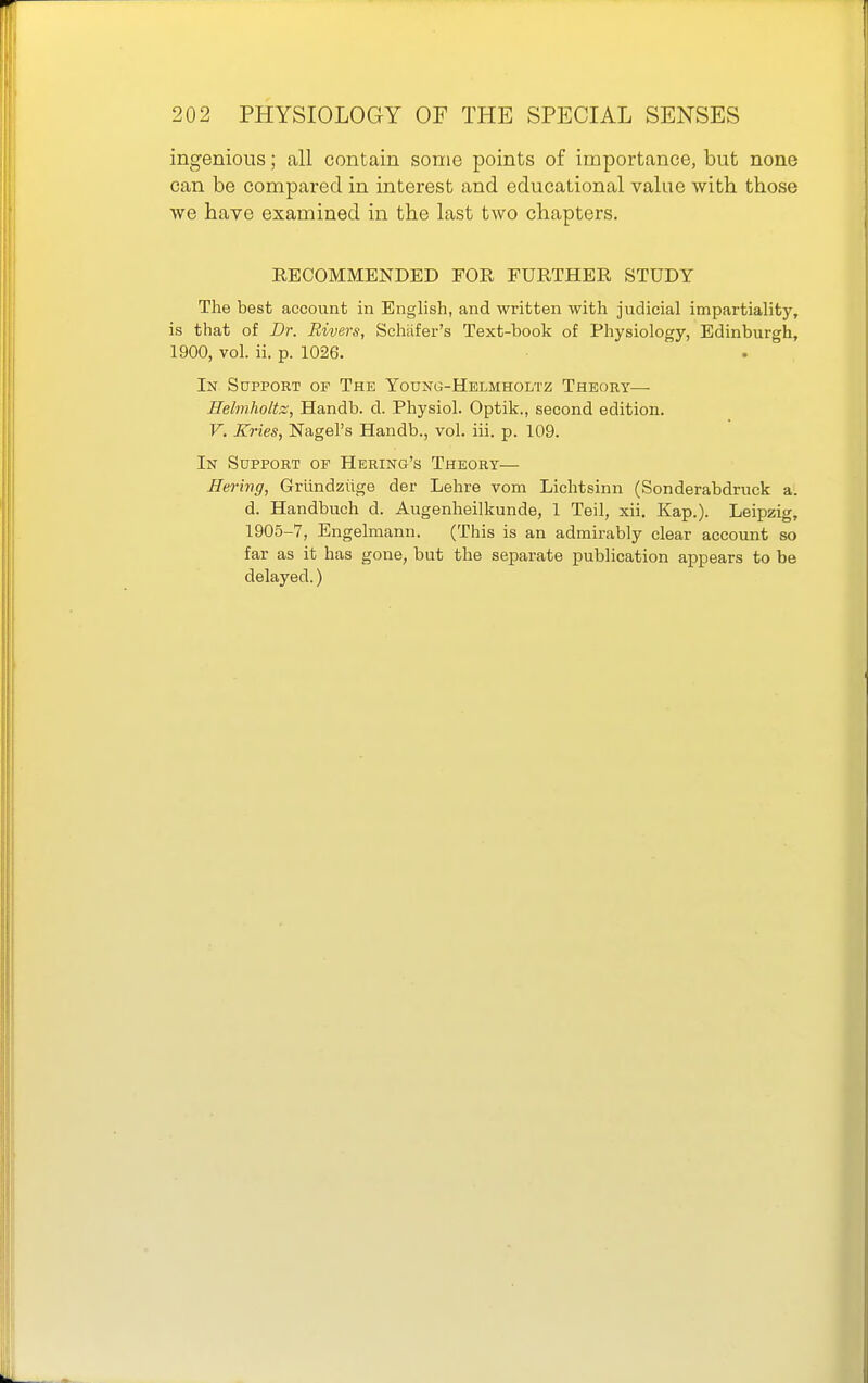 ingenious; all contain some points of importance, but none can be compared in interest and educational value with those we have examined in the last two chapters. RECOMMENDED FOR FURTHER STUDY The best account in English, and written with judicial impartiality, is that of Dr. Rivers, Schiifer's Text-book of Physiology, Edinburgh, 1900, vol. ii. p. 1026. In Support op The Young-Helmholtz Theory— Helmholtz, Handb. d. Physiol. Optik., second edition. V. Kries, Nagel's Handb., vol. iii. p. 109. In Support op Hering's Theory— Hering, Grlindziige der Lehre vom Lichtsinn (Sonderabdruck a. d. Handbuch d. Augenheilkunde, 1 Teil, xii. Kap.). Leipzig, 1905-7, Engelmann. (This is an admirably clear account so far as it has gone, but the separate publication appears to be delayed.)