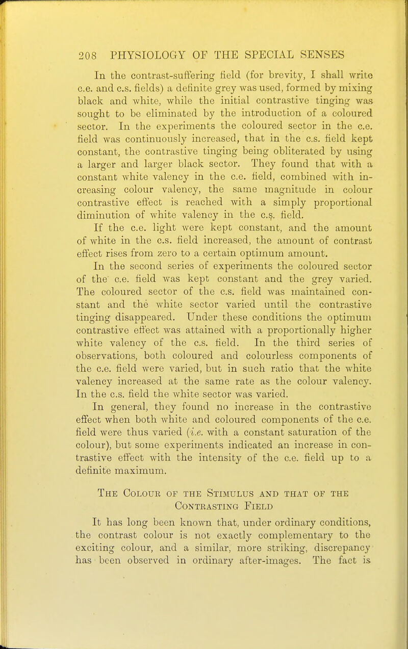 In the contrast-suffering field (for brevity, I shall write c.e. and c.s. fields) a definite grey was used, formed by mixing black and white, while the initial contrastive tinging was sought to be eliminated by the introduction of a coloured sector. In the experiments the coloured sector in the c.e. field was continuously increased, that in the c.s. field kept constant, the contrastive tinging being obliterated by using a larger and larger black sector. They found that with a constant Avhite valency in the c.e. field, combined with in- creasing colour valency, the same magnitude in colour contrastive effect is reached with a simply proportional diminution of white valenc}' in the c.?. field. If the c.e. light were kept constant, and the amount of white in the c.s. field increased, the amount of contrast effect rises from zero to a certain optimum amount. In the second series of experiments the coloured sector of the c.e. field was kept constant and the grey varied. The coloured sector of the c.s. field was maintained con- stant and the white sector varied until the contrastive tinging disappeared. Under these conditions the optimum contrastive effect was attained with a proportionally higher white valency of the c.s. field. In the third series of observations, both coloured and colourless components of the c.e. field were varied, but in such ratio that the white valency increased at the same rate as the colour valency. In the c.s. field the white sector was varied. In general, they found no increase in the contrastive effect when both white and coloured components of the c.e. field were thus varied {i.e. with a constant saturation of the colour), but some experiments indicated an increase in con- trastive effect with the intensity of the c.e. field up to a definite maximum. The Colour of the Stimulus and that of the Contrasting Field It has long been known that, under ordinary conditions, the contrast colour is not exactly complementary to the exciting colour, and a similar, more striking, discrepancy has been observed in ordinary after-images. The fact is