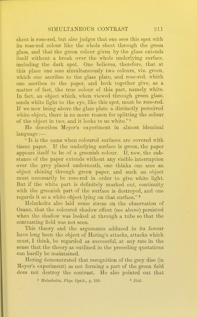 sheet is rose-red, but also judges that one sees this spot with its rose-red colour like the whole sheet through the grreen glass, and that the green colour given by the glass extends itself without a break over the whole underlying surface, including the dark spot. One believes, therefore, that at this place one sees simultaneously two colours, viz. green, which one ascribes to the glass plate, and rose-red, which one ascribes to the paper, and both together give, as a matter of fact, the true colour of this part, namely white. In fact, an object which, when viewed through green glass, sends white light to the eye, like this spot, must be rose-red. If we now bring above the glass plate a distinctly perceived white object, there is no more reason for splitting the colour of the object in two, and it looks to us white.^ He describes Meyer's experiment in almost identical language:—  It is the same when coloured surfaces are covered with tissue paper. If the underlying surface is green, the paper appears itself to be of a greenish colour. If, now, the sub- stance of the paper extends without any visible interruption over the grey placed underneath, one thinks one sees an object shining through green paper, and such an object must necessarily be rose-red in order to give white light. But if the white part is definitely marked out, continuity with the greenish part of the surface is destroyed, and one regards it as a white object lying on that surface. ^ Helmholtz also laid some stress on the observation of Osann, that the coloured shadow effect (see above) persisted when the shadow was looked at through a tube so that the contrasting field was not seen. This theory and the arguments adduced in its favour have long been the object of Hering's attacks, attacks which must, I think, be regarded as successful, at any rate in the sense that the theory as outlined in the preceding quotations can hardly be maintained. Hering demonstrated that recognition of the grey disc (in Meyer's experiment) as not forming a part of the green field does not destroy the contrast. He also pointed out that 1 Helraholtz, Phys. Optik., p. 560. * Ibid.