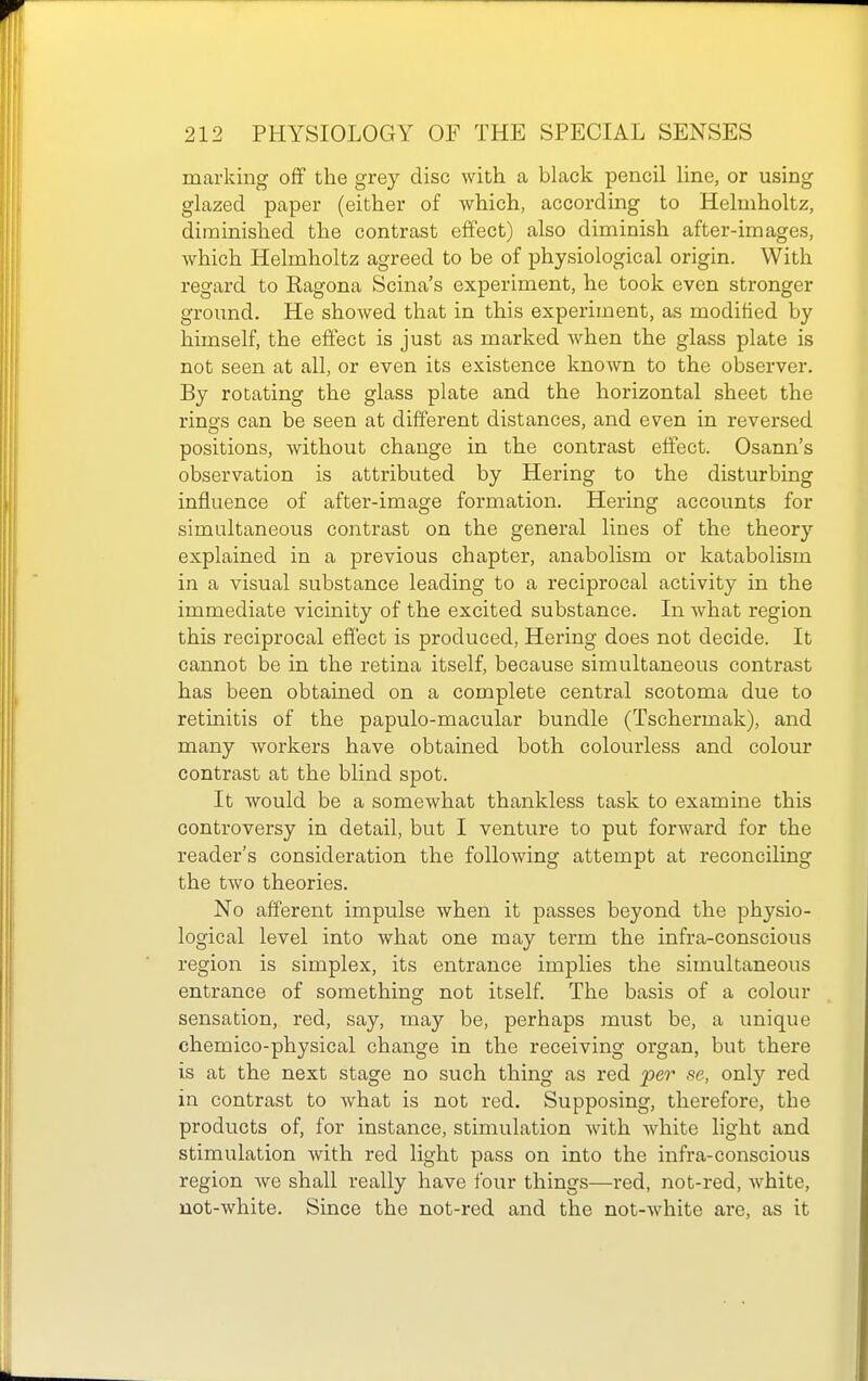 marking off the grey disc with a black pencil line, or using glazed paper (either of which, according to Helmholtz, diminished the contrast effect) also diminish after-images, which Helmholtz agreed to be of physiological origin. With regard to Ragona Scina's experiment, he took even stronger ground. He showed that in this experiment, as modified by himself, the effect is just as marked when the glass plate is not seen at all, or even its existence known to the observer. By rotating the glass plate and the horizontal sheet the rings can be seen at different distances, and even in reversed positions, without change in the contrast effect. Osann's observation is attributed by Hering to the disturbing influence of after-image formation. Hering accounts for simultaneous contrast on the general lines of the theory explained in a previous chapter, anabolism or katabolism in a visual substance leading to a reciprocal activity in the immediate vicinity of the excited substance. In what region this reciprocal effect is produced, Hering does not decide. It cannot be in the retina itself, because simultaneous contrast has been obtained on a complete central scotoma due to retinitis of the papulo-macular bundle (Tschermak), and many workers have obtained both colourless and colour contrast at the blind spot. It would be a somewhat thankless task to examine this controversy in detail, but I venture to put forward for the reader's consideration the following attempt at reconciling the two theories. No afferent impulse when it passes beyond the physio- logical level into what one may term the infra-conscious region is simplex, its entrance implies the simultaneous entrance of something not itself The basis of a colour sensation, red, say, may be, perhaps must be, a unique chemico-physical change in the receiving organ, but there is at the next stage no such thing as red fer se, only red in contrast to what is not red. Supposing, therefore, the products of, for instance, stimulation Avith ^vhite light and stimulation with red light pass on into the infra-conscious region Ave shall really have four things—red, not-red, Avhite, not-white. Since the not-red and the not-Avhite are, as it