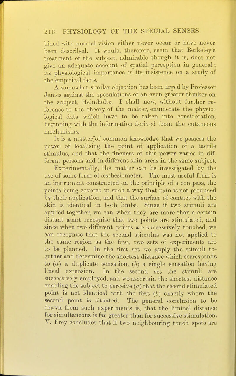 bined with normal vision either never occur or have never been described. It Avould, therefore, seem that Berkeley's treatment of the subject, admirable though it is, does not give an adequate account of spatial perception in general; its physiological importance is its insistence on a study of the empirical facts. A somewhat similar objection has been urged by Professor James against the speculations of an even greater thinker on the subject, Helmholtz, I shall now, without further re- ference to the theory of the matter, enumerate the physio- logfical data which have to be taken into consideration, beofinnine: with the information derived from the cutaneous mechanisms. It is a matter'of common knowledge that we possess the power of localising the point of application of a tactile stimulus, and that the fineness of this power varies in dif- ferent persons and in different skin areas in the same subject. Experimentally, the matter can be investigated by the use of some form of ffisthesiometer. The most useful form is an instrument constructed on the principle of a compass, the points being covered in such a way that pain is not produced by their application, and that the surface of contact with the skin is identical in both limbs. Since if two stimuli are applied together, we can when they are more than a certain distant apart recognise that tAvo points are stimulated, and since when two different points are successively touched, we can recognise that the second stimulus was not applied to the same region as the first, two sets of experiments are to be planned. In the first set we apply the stimuli to- gether and determine the shortest distance Avhich corresponds to (a) a duplicate sensation, (b) a single sensation having lineal extension. In the second set the stimuli are successively employed, and we ascertain the shortest distance enabling the subject to perceive (a) that the second stimulated point is not identical with the first (b) exactly where the second point is situated. The general conclusion to be drawn from such experiments is, that the liminal distance for simultaneous is far greater than for successive stimulation. V. Frey concludes that if two neighbouring touch spots are