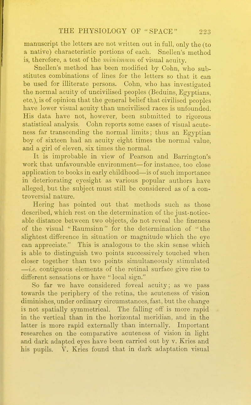 manuscript the letters are not written out in full, only the (to a native) characteristic portions of each. Snellen's method is, therefore, a test of the minimum of visual acuity. Snellen's method has been modified by Cohn, who sub- stitutes combinations of lines for the letters so that it can be used for illiterate persons. Cohn, who has investigated the normal acuity of uncivilised peoples (Beduins, Egyptians, etc.), is of opinion that the general belief that civilised peoples have lower visual acuity than uncivilised races is unfounded. His data have not, however, been submitted to rigorous statistical analysis. Cohn reports some cases of visual acute- ness far transcending the normal limits; thus an Egyptian boy of sixteen had an acuity eight times the normal value, and a girl of eleven, six times the normal. It is improbable in view of Pearson and Barrington's work that unfavourable environment—for instance, too close application to books in early childhood—is of such importance in deteriorating eyesight as various popular authors have alleged, but the subject must still be considered as of a con- troversial nature. Hering has pointed out that methods such as those described, which rest on the determination of the just-notice- able distance between two objects, do not reveal the fineness of the visual Raumsiun for the determination of the slightest difference in situation or magnitude which the eye can appreciate. This is analogous to the skin sense which is able to distinguish two points successively touched when closer together than two points simultaneously stimulated —i.e. contiguous elements of the retinal surface give rise to different sensations or have  local sign. So far we have considered foveal acuity; as we pass towards the periphery of the retina, the acuteness of vision diminishes, under ordinary circumstances, fast, but the change is not spatially symmetrical. The falling off is more rapid in the vertical than in the horizontal meridian, and in the latter is more rapid externally than internally. Important researches on the comparative acuteness of vision in light and dark adapted eyes have been carried out by v. Kries and his pupils. V. Kries found that in dark adaptation visual