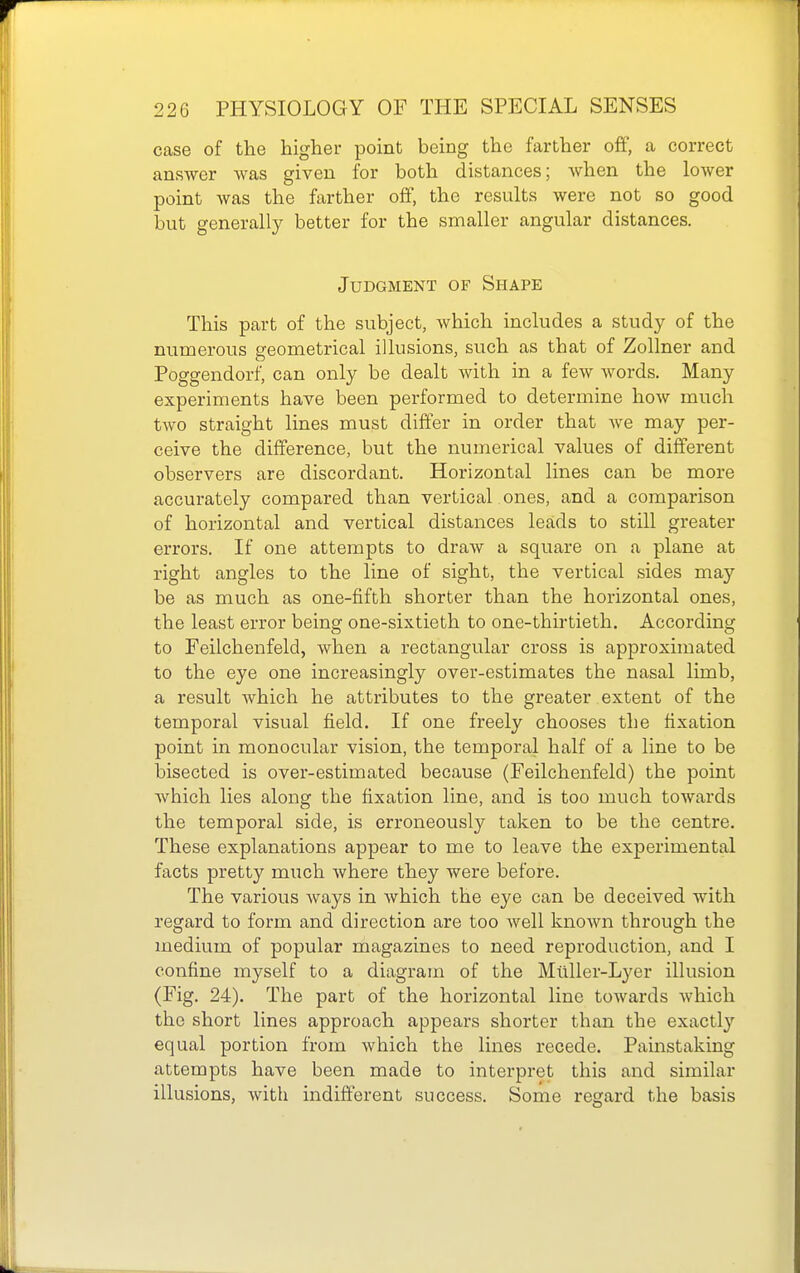 case of the higher point being the farther off, a correct answer was given for both distances; when the lower point was the farther off, the results were not so good but generally better for the smaller angular distances. Judgment of Shape This part of the subject, which includes a study of the numerous geometrical illusions, such as that of Zollner and Poggendorf, can only be dealt with in a few words. Many experiments have been performed to determine how much two straight lines must differ in order that we may per- ceive the difference, but the numerical values of different observers are discordant. Horizontal lines can be more accurately compared than vertical ones, and a comparison of horizontal and vertical distances leads to still greater errors. If one attempts to draw a square on a plane at right angles to the line of sight, the vertical sides may be as much as one-fifth shorter than the horizontal ones, the least error being one-sixtieth to one-thirtieth. According to Feilchenfeld, when a rectangular cross is approximated to the eye one increasingly over-estimates the nasal limb, a result which he attributes to the greater extent of the temporal visual field. If one freely chooses the fixation point in monocular vision, the temporal half of a line to be bisected is over-estimated because (Feilchenfeld) the point which lies along the fixation line, and is too much towards the temporal side, is erroneously taken to be the centre. These explanations appear to me to leave the experimental facts pretty much where they were before. The various ways in which the eye can be deceived with regard to form and direction are too well known through the medium of popular magazines to need reproduction, and I confine myself to a diagram of the Milller-Lyer illusion (Fig. 24). The part of the horizontal line towards which the short lines approach appears shorter than the exactly equal portion from which the lines recede. Painstaking attempts have been made to interpret this and similar illusions, with indifferent success. Some regard the basis