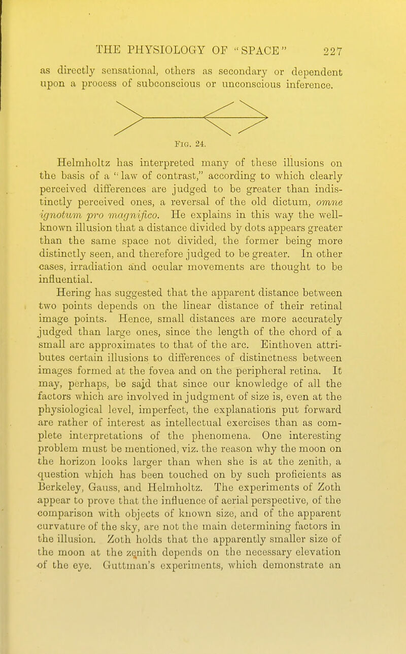 as directly sensational, others as secondary or dependent upon a process of subconscious or unconscious inference. > Fig. 24. Helmholtz has interpreted many of these illusions on the basis of a  law of contrast, according to which clearly perceived differences are judged to be greater than indis- tinctly perceived ones, a reversal of the old dictum, omne ignotum pro magnifico. He explains in this way the well- known illusion that a distance divided by dots appears greater than the same space not divided, the former being more distinctly seen, and therefore judged to be greater. In other cases, irradiation and ocular movements are thought to be influential. Hering has suggested that the apparent distance between two points depends on the linear distance of their retinal image points. Hence, small distances are more accurately judged than large ones, since the length of the chord of a small arc approximates to that of the arc. Einthoven attri- butes certain illusions to differences of distinctness between images formed at the fovea and on the peripheral retina. It may, perhaps, be sajd that since our knowledge of all the factors which are involved in judgment of size is, even at the physiological level, imperfect, the explanations put forward iire rather of interest as intellectual exercises than as com- plete interpretations of the phenomena. One interesting problem must be mentioned, viz. the reason why the moon on the horizon looks larger than when she is at the zenith, a question which has been touched on by such proficients as Berkeley, Gauss, and Helmholtz. The experiments of Zoth a,ppear to prove that the influence of aerial perspective, of the comparison with objects of known size, and of the apparent curvature of the sky, are not the main determining factors in the illusion. Zoth holds that the apparently smaller size of the moon at the zqnith depends on the necessary elevation of the eye. Guttman's experiments, which demonstrate an