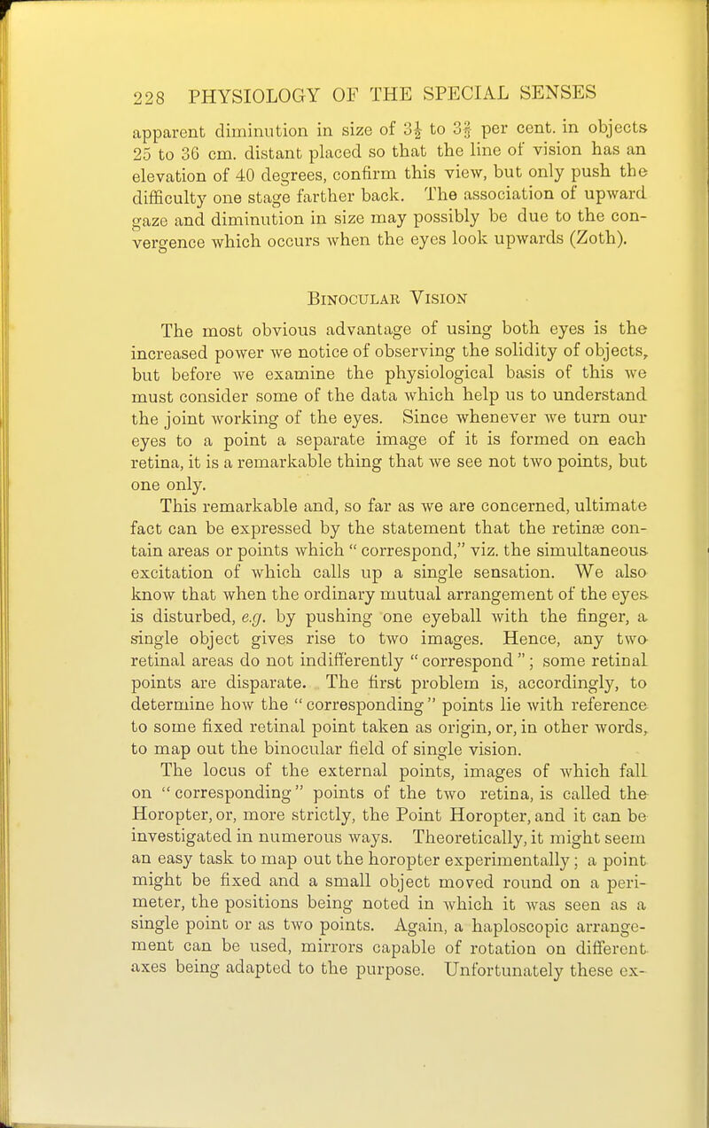 apparent diminution in size of 3| to 3§ per cent, in objects 25 to 36 cm. distant placed so that the line of vision has an elevation of 40 degrees, confirm this view, but only push the difficulty one stage farther back. The association of upward gaze and diminution in size may possibly be due to the con- vergence which occurs when the eyes look upwards (Zoth). Binocular Vision The most obvious advantage of using both eyes is the increased power we notice of observing the solidity of objects, but before we examine the physiological basis of this we must consider some of the data which help us to understand the joint working of the eyes. Since whenever we turn our eyes to a point a separate image of it is formed on each retina, it is a remarkable thing that we see not two points, but one only. This remarkable and, so far as we are concerned, ultimate fact can be expressed by the statement that the retinae con- tain areas or points which  correspond, viz. the simultaneous excitation of which calls up a single sensation. We also know that when the ordinary mutual arrangement of the eyes, is disturbed, e.g. by pushing one eyeball with the finger, a single object gives rise to two images. Hence, any twe retinal areas do not indifferently  correspond  ; some retinal points are disparate. The first problem is, accordingly, to determine how the corresponding points lie with reference to some fixed retinal point taken as origin, or, in other words, to map out the binocular field of single vision. The locus of the external points, images of which fall on  corresponding points of the two retina, is called the Horopter, or, more strictly, the Point Horopter, and it can be investigated in numerous ways. Theoretically, it might seem an easy task to map out the horopter experimentally; a point might be fixed and a small object moved round on a peri- meter, the positions being noted in which it was seen as a single point or as two points. Again, a haploscopic arrange- ment can be used, mirrors capable of rotation on different axes being adapted to the purpose. Unfortunately these ex-