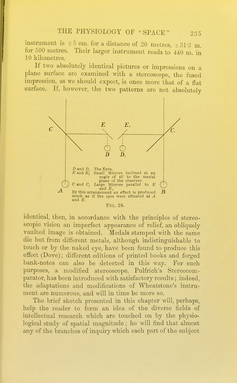 instrument is ±5 cm. for a distance of 20 metres, ±31-3 m. for 500 metres. Their larger instrument reads to 440 m. in 10 kilometres. If two absolutely identical pictures or impressions on a plane surface are examined Avith a stereoscope, the fused impression, as we should expect, is once more that of a flat surface. If, however, the two patterns are not absolutely much as if tlie eyes were situated at A and B. Fig. 28. identical, then, in accordance with the principles of stereo- scopic vision an imperfect appearance of relief, an obliquely vaulted image is obtained. Medals stamped with the same die but from different metals, although indistinguishable to touch or by the naked eye, have been found to produce this effect (Dove); different editions of printed books and forged bank-notes can also be detected in this way. For such purposes, a modified stereoscope, Pulfrich's Stereocom- parator, has been introduced with satisfactory results; indeed, the adaptations and modifications of Wheatstonc's instru- ment are numerous, and will in time be more so. The brief sketch presented in this chapter will, perhaps, help the reader to form an idea of the diverse fields of intellectual research which are touched on by the physio- logical study of spatial magnitude ; he will find that almost any of the branches of inquiry which each part of the subject