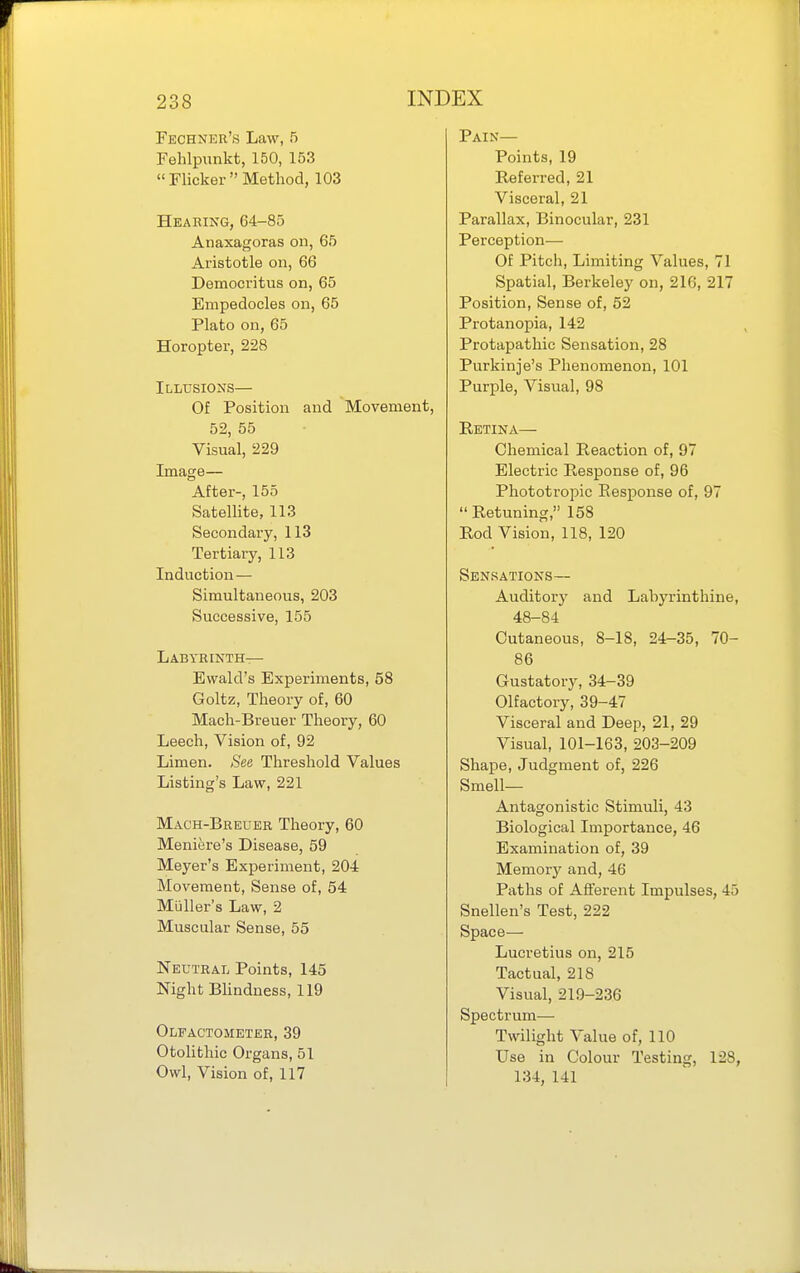 Fechner's Law, 5 Fehlpunkt, 150, 153  Flicker  Method, 103 Hearing, 64-85 Anaxagoras on, 65 Aristotle on, 66 Democritus on, 65 Empedocles on, 65 Plato on, 65 Horopter, 228 Illusions— Of Position and Movement, 52, 55 Visual, 229 Image— After-, 155 Satellite, 113 Secondary, 113 Tertiary, 113 Induction — Simultaneous, 203 Successive, 155 Labyrinth— Ewald's Experiments, 58 Goltz, Theory of, 60 Mach-Breuer Theory, 60 Leech, Vision of, 92 Limen. See Threshold Values Listing's Law, 221 Mach-Breuer Theory, 60 Meniere's Disease, 59 Meyer's Experiment, 20-i Movement, Sense of, 54 Muller's Law, 2 Muscular Sense, 55 Neutral Points, 145 Night BUndness, 119 Olfactometer,39 Otolithic Organs, 51 Owl, Vision of, 117 Pain— Points, 19 Referred, 21 Visceral, 21 Parallax, Binocular, 231 Perception— Of Pitch, Limiting Values, 71 Spatial, Berkeley on, 216, 217 Position, Sense of, 52 Protanopia, 142 Protapathic Sensation, 28 Purkinje's Phenomenon, 101 Purple, Visual, 98 Retina— Chemical Reaction of, 97 Electric Response of, 96 Phototropic Response of, 97  Retuning, 158 Rod Vision, 118, 120 Sensations— Auditory and Labyrinthine, 48-84 Cutaneous, 8-18, 24-35, 70- 86 Gustatory, 34-39 Olfactory, 39-47 Visceral and Deep, 21, 29 Visual, 101-163, 203-209 Shape, Judgment of, 226 Smell- Antagonistic Stimuli, 43 Biological Importance, 46 Examination of, 39 Memory and, 46 Paths of Afferent Impulses, 45 Snellen's Test, 222 Space— Lucretius on, 215 Tactual, 218 Visual, 219-236 Spectrum— Twilight Value of, 110 Use in Colour Testing, 128, 134, 141