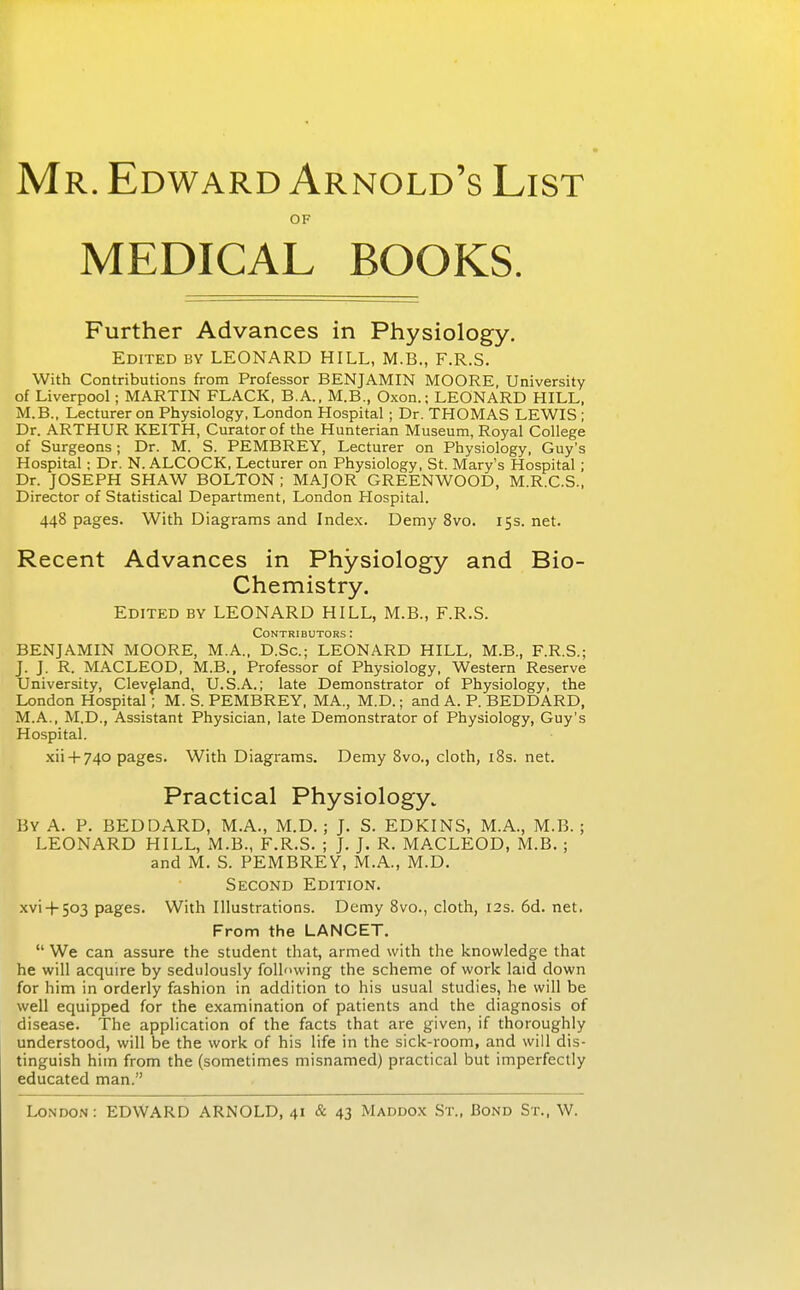 Mr. Edward Arnold's List OF MEDICAL BOOKS. Further Advances in Physiology. Edited bv LEONARD HILL, M.B., F.R.S. With Contributions from Professor BENJAMIN MOORE, University of Liverpool; MARTIN FLACK, B.A., M.B., Oxon.; LEONARD HILL, M.B., Lecturer on Physiology, London Hospital; Dr. THOMAS LEWIS ; Dr. ARTHUR KEITH, Curator of the Hunterian Museum, Royal College of Surgeons; Dr. M. S. PEMBREY, Lecturer on Physiology, Guy's Hospital; Dr. N. ALCOCK, Lecturer on Physiology, St. Mary's Hospital ; Dr. JOSEPH SHAW BOLTON ; MAJOR GREENWOOD, M.R.C.S., Director of Statistical Department, London Hospital. 448 pages. With Diagrams and Index. Demy 8vo. 15s.net. Recent Advances in Physiology and Bio- Chemistry. Edited by LEONARD HILL, M.B., F.R.S. Contributors : BENJAMIN MOORE, M.A., D.Sc; LEONARD HILL, M.B., F.R.S.; J. J. R. MACLEOD, M.B., Professor of Physiology, Western Reserve University, Cleveland, U.S.A.; late Demonstrator of Physiology, the London Hospital; M. S. PEMBREY, MA., M.D.; and A. P. BEDDARD, M.A., M.D., Assistant Physician, late Demonstrator of Physiology, Guy's Hospital. .xii +740 pages. With Diagrams. Demy Svo., cloth, iSs. net. Practical Physiology. By a. p. BEDDARD, M.A., M.D. ; J. S. EDKINS, M.A., M.B. ; LEONARD HILL, M.B., F.R.S. ; J. J. R. MACLEOD, M.B. ; and M. S. PEMBREY, M.A., M.D. Second Edition. .xvi-h503 pages. With Illustrations. Demy Svo., cloth, 12s. 6d. net. From the LANCET.  We can assure the student that, armed with the knowledge that he will acquire by sedulously following the scheme of work laid down for him in orderly fashion in addition to his usual studies, he will be well equipped for the examination of patients and the diagnosis of disease. The application of the facts that are given, if thoroughly understood, will be the work of his life in the sick-room, and will dis- tinguish him from the (sometimes misnamed) practical but imperfectly educated man.