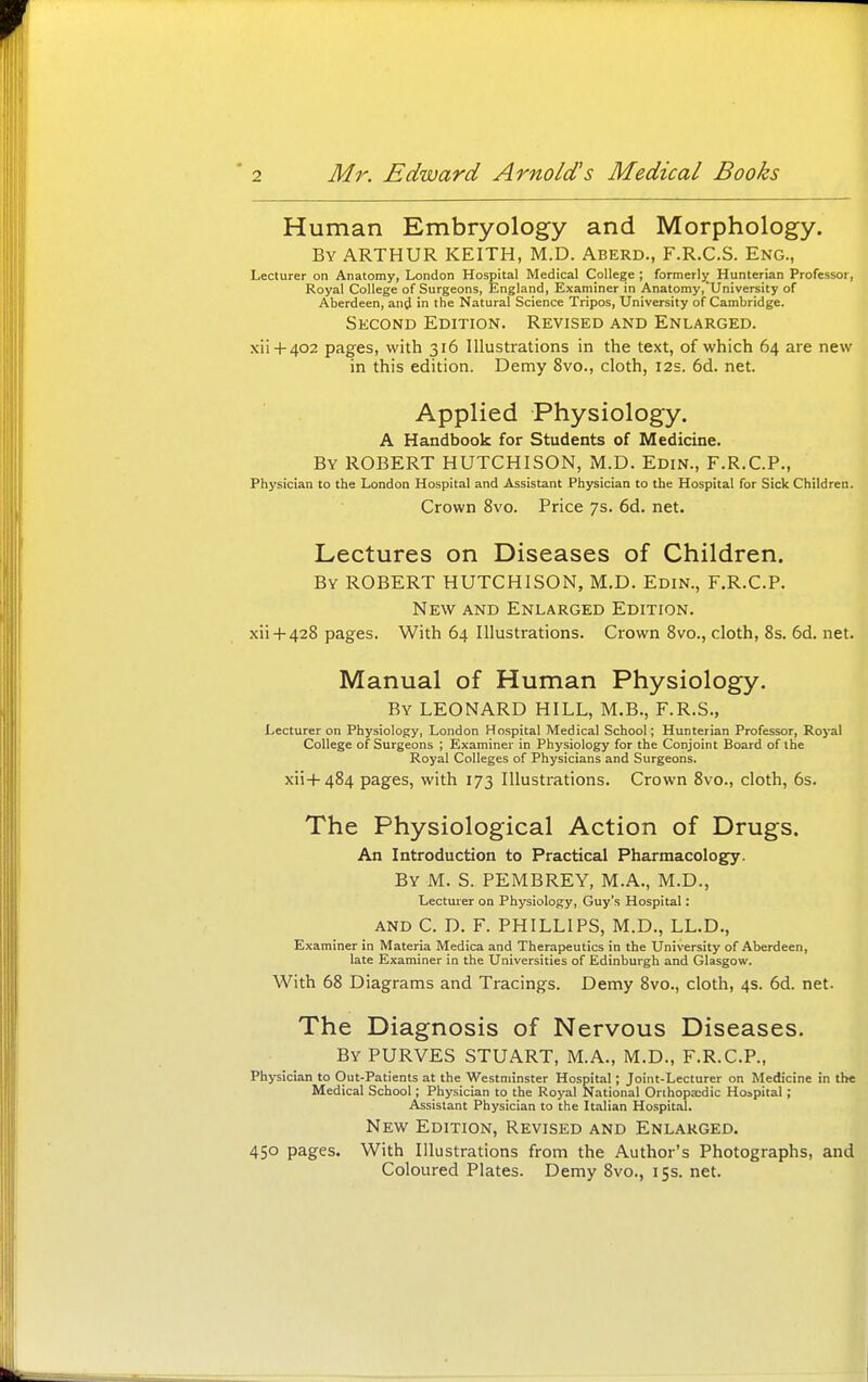 Human Embryology and Morphology. By ARTHUR KEITH, M.D. Aberd., F.R.C.S. Eng., Lecturer on Anatomy, London Hospital Medical College ; formerljj Hunterian Professor, Royal College of Surgeons, England, Examiner in Anatomy,'University of Aberdeen, and in 'he Natural Science Tripos, University of Cambridge. Second Edition. Revised and Enlarged. xii4-402 pages, with 316 Illustrations in the text, of which 64 are new in this edition. Demy 8vo., cloth, 12s. 6d. net. Applied Physiology. A Handbook for Students of Medicine. By ROBERT HUTCHISON, M.D. Edin., F.R.C.P., Physician to the London Hospital and Assistant Physician to the Hospital for Sick Children. Crown 8vo. Price 7s. 6d. net. Lectures on Diseases of Children. By ROBERT HUTCHISON, M.D. Edin., F.R.C.P. New and Enlarged Edition. xii+428 pages. With 64 Illustrations. Crown 8vo., cloth, 8s. 6d. net. Manual of Human Physiology. By LEONARD HILL, M.B., F.R.S., Lecturer on Physiology, London Hospital Medical School; Hunterian Professor, Royal College of Surgeons ; Examiner in Physiology for the Conjoint Board of the Royal Colleges of Physicians and Surgeons. xii4-484 pages, with 173 Illustrations. Crown 8vo., cloth, 6s. The Physiological Action of Drugs. An Introduction to Practical Pharmacology. By M. S. PEMBREY, M.A., M.D., Lecturer on Physiology, Guy's Hospital: AND C. D. F. PHILLIPS, M.D., LL.D., Examiner in Materia Medica and Therapeutics in the University of Aberdeen, late Examiner in the Universities of Edinburgh and Glasgow. With 68 Diagrams and Tracings. Demy 8vo., cloth, 4s. 6d. net. The Diagnosis of Nervous Diseases. By PURVES STUART, M.A., M.D., F.R.C.P., Physician to Out-Patients at the Westminster Hospital; Joint-Lecturer on Medicine in the Medical School; Physician to the Royal National Orihopxdic Hospital; Assistant Physician to the lt.ilian Hospit.il. New Edition, Revised and Enlarged. 450 pages. With Illustrations from the Author's Photographs, and Coloured Plates. Demy 8vo., 155. net.