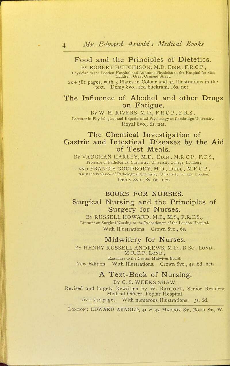 Food and the Principles of Dietetics. By ROBERT HUTCHISON, M.D. Edin., F.R.C.P., Physician to the London Hospital and Assistant-Physician to the Hospital for Sick Children, Great Ormond Street. xx+582 pages, with 3 Plates in Colour and 34 Illustrations in the text. Demy 8vo., red buckram, i6s. net. The Influence of Alcohol and other Drugs on Fatigue. By W. H. RIVERS, M.D., F.R.C.P., F.R.S., Lecturer in Physiological and Experimental Psychology at Cambridge University. Royal 8vo., 6s. net. The Chemical Investigation of Gastric and Intestinal Diseases by the Aid of Test Meals. By VAUGHAN HARLEY, M.D., Edin., M.R.C.P., F.C.S., Professor of Pathological Chemistry, University College, London ; AND FRANCIS GOODBODY, M.D., Duel., M R.C.P., A.ssistant-Professor of Pathological Chemistry, University College, London. Demy 8vo., 8s. 6d. net. BOOKS FOR NURSES. Surgical Nursing and the Principles of Surgery for Nurses. By RUSSELL HOWARD, M.B., M.S., F.R.C.S., Lecturer on Surgical Nursing to the Probationers of the Loudon Hospital. With Illustrations. Crown 8vo., 6s. Midwifery for Nurses. By henry RUSSELL ANDREWS, M.D., B.Sc, Lond., M.R.C.P. Lond., Examiner to the Central Midwives Board. New Edition. With Illustrations. Crown 8vo., 4s. 6d. net. A Text-Book of Nursing. By C. S. WEEKS-SHAW. Revised and largely Rewritten by W. Radford, Senior Resident Medical Officer, Poplar Hospital. xiv+344 pages. With numerous Illustrations. 3s. 6d.