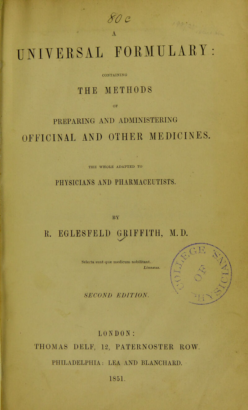 A UNIVERSAL FORMULARY: CONTAINING THE METHODS OF PREPARING AND ADMINISTERING OFFICINAL AND OTHER MEDICINES. THE WHOLE ADAPTED TO PHYSICIANS AND PHARMACEUTISTS. BY K. EGLESFELD G|IIFFITH, M.D. Selecta sunt quae medicum nobilitant.. Linneeuii. SECOND EDITION. V LONDON: THOMAS DELE, 12, PATERNOSTER ROW. PHILADELPHIA: LEA AND BLANCHARD. 1851.