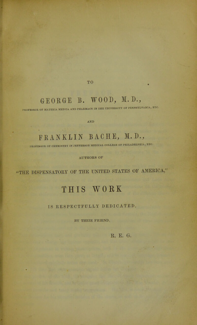 TO GEORGE B. WOOD, M. D., PROFKSSOR OF MATKRIA MEDICA AND PHARMACT IN THE TOIVEKSITY OF PENNSYLVANIA, ETC. AND FRANKLIN BACHE, M.D., PROFESSOR OF CHEMISTRY IN JEFFERSON MEDICAL COLLEGE OF PHILADELPHIA, ETC. AUTHORS OF THE DISPENSATOEY OF THE UNITED STATES OF AMEKICA, THIS WORK IS RESPECTFULLY DEDICATED, BY THEIR FRIEND, R. E. Gr.