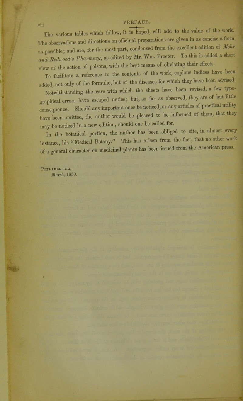 vui The various tables which follow, it is hoped, will add to the value of the work. The observations and directions on officinal preparations are given in as concise a form ■xs possible- and are, for the most part, condensed from the excellent edition of Mohr \nd Redwood's Pharmacy, as edited by Mr. Wm. Procter. To this is added a short view of the action of poisons, with the best means of obviating their effects. To facilitate a reference to the contents of the work, copious indices have been added not only of the formula), but of the diseases for which they have been advised. ' Notwithstanding the care with which the sheets have been revised, a few typo- graphical errors have escaped notice; but, so far as observed, they are of but little consequence. Should any important ones be noticed, or any articles of practical utility have been omitted, the author would be pleased to be informed of them, that they may be noticed in a new edition, should one be called for. In the botanical portion, the author has been obliged to cite, in almost every instance, his Medical Botany. This has arisen from the fact, that no other work of a general character on medicinal plants has been issued from the American press. Philadelphia, March, 1850.