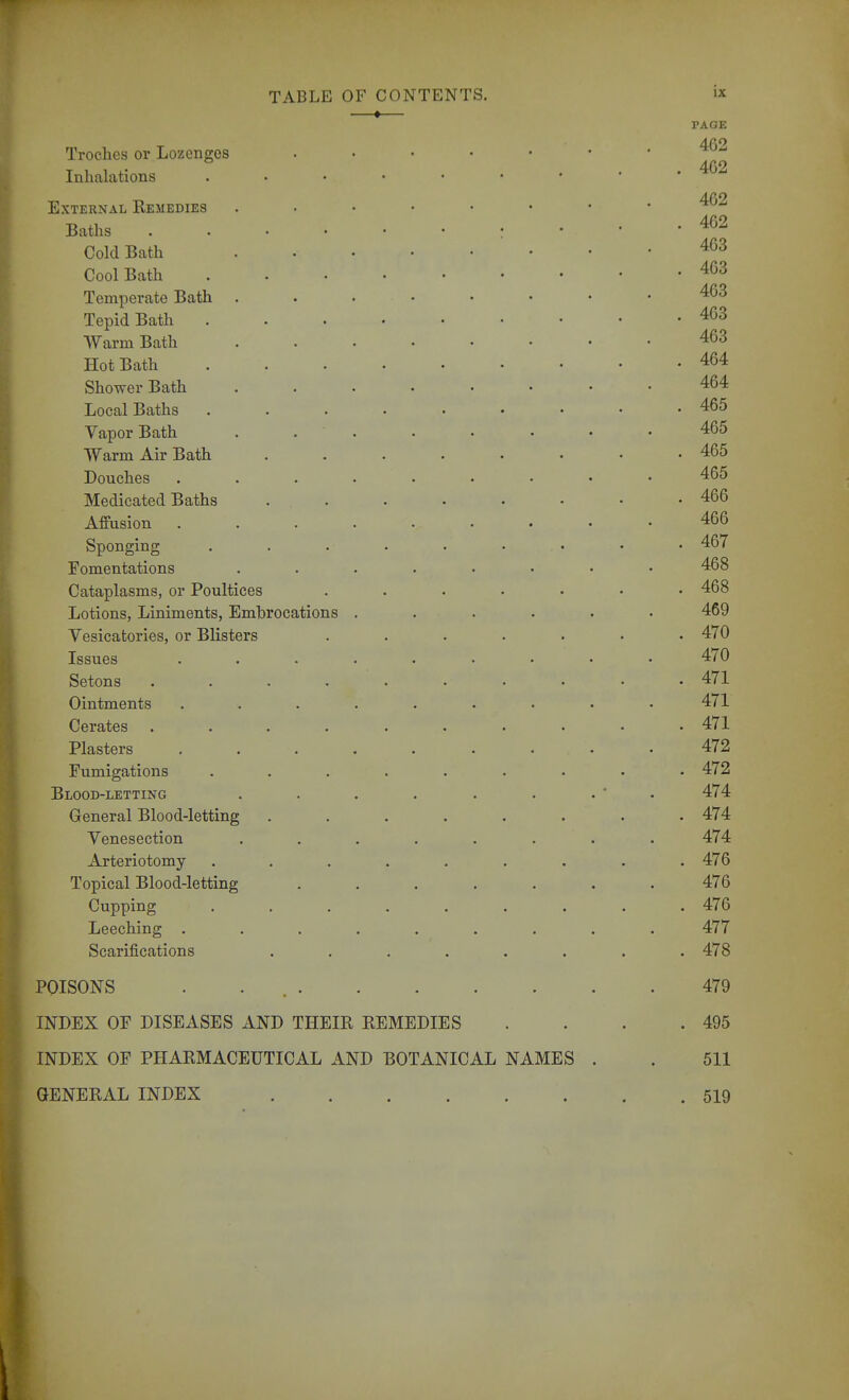 ♦— PAGE Troches or Lozenges 462 Inhalations External Remedies Baths 462 Cold Bath Cool Bath Temperate Bath 463 Tepid Bath 463 Warm Bath 463 Hot Bath 464 Shower Bath 464 Local Baths 465 Vapor Bath . . . . • • • .465 Warm Air Bath 465 Douches ......... 465 Medicated Baths 466 Affusion 466 Sponging . . . . . . • • . 467 Fomentations ........ 468 Cataplasms, or Poultices ....... 468 Lotions, Liniments, Embrocations ...... 469 Vesicatories, or Blisters ....... 470 Issues ......... 470 Setons . . . 471 Ointments ......... 471 Cerates .......... 471 Plasters . . . . . . . . • 472 Fumigations ......... 472 Blood-letting . . . . . . . ' . 474 General Blood-letting ........ 474 Yenesection ........ 474 Arteriotomy ......... 476 Topical Blood-letting ....... 476 Cupping ......... 476 Leeching ......... 477 Scarifications ........ 478 POISONS . . 479 INDEX OF DISEASES AND THEIR REMEDIES . . . .495 INDEX OF PHARMACEUTICAL AND BOTANICAL NAMES . . 511 GENERAL INDEX 519