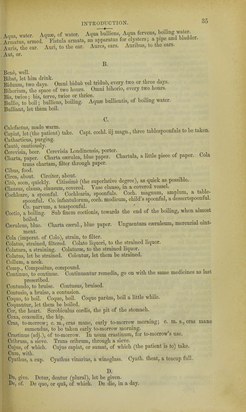 Aaua water. Aquse, of water. Aqua bulliens, Aqua fervens, boiling water i?matus amed.^ Kstula armata, an apparatus for clysters; a pipe and bladder. Auris, tbeear. Auri, to tlie ear. Aures, ears. Auribus, to the ears. Aut, or. B. Ben6, well. Bibat, let him drink. , . -, ^ x xi j „ Biduum, two days. Omni bidu6 vel tridu6, every two or three days. Bihorium, the space of two hours. _ Omni bihorio, every two hours. Bis, twice; bis, terve, twice or thrice. , . , , , Bullio, to boil; bulliens, boiling. Aquae buUientis, of boilmg water. Bulliant, let them boil. C. Calefactus, made warm. 4.„ Capiat, let (the patient) take. Capt. cochl. uj magn., three tablespoonfuls to be taken. Catharticus, purging. Caute, cautiously. Cerevisia, beer. Cerevisia Londinensis, porter. _ Charta, paper. Charta cserulea, blue paper. Chartula, a little piece of paper. Cola trans chartam, filter through paper. Gibus, food. Circa, about. Circiter, about. Cito, soon, quickly. Citissime (the superlative degree), as quick as possible. Clausus, clausa, clausum, covered. Vase clause, in a covered vessel. Cochleare, a spoonful. Cochlearia, spoonfuls. Coch. magnum, amplum a table- spoonful. Co. infantulorum, coch. modicum, child's spoonful, a dessertspoontul. Co. parvum, a teaspoonful. ' „ ■, i ^ i i. Coctio, a boiling. Sub finem coctionis, towards the end of the boilmg, when almost boiled. , • 1 • 4. Cseruleus, blue. Charta c^rul., blue paper. Unguentum cseruleum, mercurial omt- ment. Cola (imperat. of Colo), strain, to filter. Colatus, strained, filtered. Colato liquori, to the strained liquor. Colatura, a straining. Colaturse, to the strained liquor. Colatus, let be strained. Colentur, let them be strained. Collum, a neck. Comp., Compositus, compound. Continue, to continue. Continuantur remedia, go on with the same medicines as last prescribed. Contundo, to bruise. Contusus, bruised. Contusio, a bruise, a contusion. Coquo, to boil. Coque, boil. Coque parum, boil a little while. Coquantur, let them be boiled. Cor, the heart. Scrobiculus cordis, the pit of the stomach. Coxa, coxendix, the hip. Cras, to-morrow; c. m., eras mane, early to-morrow morning; c. m. s., eras mane sumendus, to be taken early to-morrow morning. Crastinus (adj.), of to-morrow. In usum crastinum, for to-morrow's use. Cribrum, a sieve. Trans cribrum, through a sieve. Cujus, of which. Cujus capiat, or sumat, of which (the patient is to) take. Cum, with. Cyathus, a cup. Cyathus vinarius, a wineglass. Cyath. theat, a teacup full. Da, give. Detur, dentur (plural), let be given. De, of. Be quo, or qua, of which. De die, in a day.