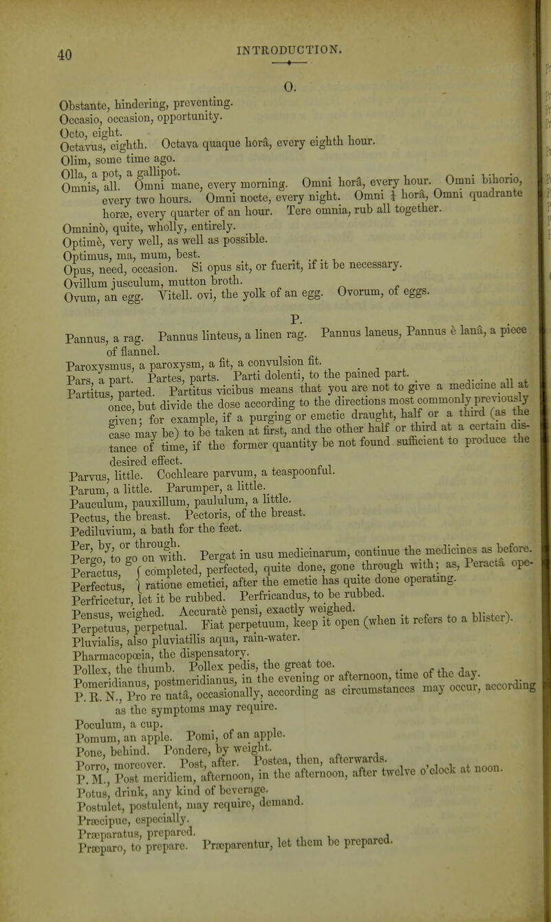—*— 0. Obstante, hindering, preventing. Occasio, occasion, opportunity. Octo, eight. .1^11, Octavus, eighth. Octava quaque hora, every eighth hour. Olim, some time ago. Olla, a pot, a gallipot. • -u-v • Omnis, all. Omni mane, every morning. Omni hora, every hour. Omni bihorio, every two hours. Omni nocte, every night. Omni i hora, Omni quadrante horse, every quarter of an hour. Tere omnia, rub all together. Omninb, quite, wholly, entirely. Optima, very well, as well as possible. Optimus, ma, mum, best. _ Opus, need, occasion. Si opus sit, or fuent, if it be necessary. Ovillum iusculum, mutton broth. Ovum, an egg. Vitell. ovi, the yolk of an egg. Ovorum, of eggs. P. Pannus, a rag. Pannus linteus, a linen rag. Pannus laneus, Pannus e lana, a piece of flannel. Paroxvsmus, a paroxysm, a fit, a convulsion fit. Pars a part. Partes, parts. Parti dolenti, to the pained part. . n . Partitus parted. Partitus vicibus means that you are not to give a medicine all at once, but divide the dose according to ^l^^dire^tions most commo^^^^^^^^^^^ aivpu • for example, if a purging or emetic draught, halt or a third (as tne may be) oT^^a^^^ at 4t, and the other half or third at a certain dis- tance oT time, if the former quantity be not found sufficient to produce the desired efi'ect. Parvus, little. Cochleare parvum, a teaspoontul. Parum, a little. Parumper, a little. _ Pauculum, pauxillum, paululum, a httle. Pectus, the breast. Pectoris, of the breast. Pediluvium, a bath for the feet. Pemo ^toeo ^oTw^h. Pergat in usu medicinarum, continue the medicines as before. Pera tus, ^ f completed, perfected, quite done, gone through with ; as, Peracta ope- Mectus, I ratione emetici, after the emetic has quite done operatmg. Perfricetur, let it be rubbed. Perfricandus, to be rubbed. Pptisus weitrhed. Accurate pensi, exactly weighed. , . „ ^ •u1•.f..^ ?erp2uT Perpetual. Fiat perpetuum, keep it open (when it refers to a blister). Pluvialis, also pluviatilis aqua, rain-water. Pharmacopoeia, the dispensatory. PollPY the thumb. PoUex pedis, the great toe. , r ,i j as the symptoms may require. Poculum, a cup. Pomum, an apple. Pomi, of an apple. Pone, behind. Pondere, by weight. T) ^r^r-r,nxrov Pnqf •\ftPT Postca, tlicn, aitcrwaras. ZrrridiomTaW in the' atemoon, after twelve o-cloek at noon. Potus' drink, any kind of beverage. Postulct, postulent, may require, demand. Praecipue, especially. Praeparatus, prepared. , Prajparo, to prepare. Prxparentur, let them be prepared.