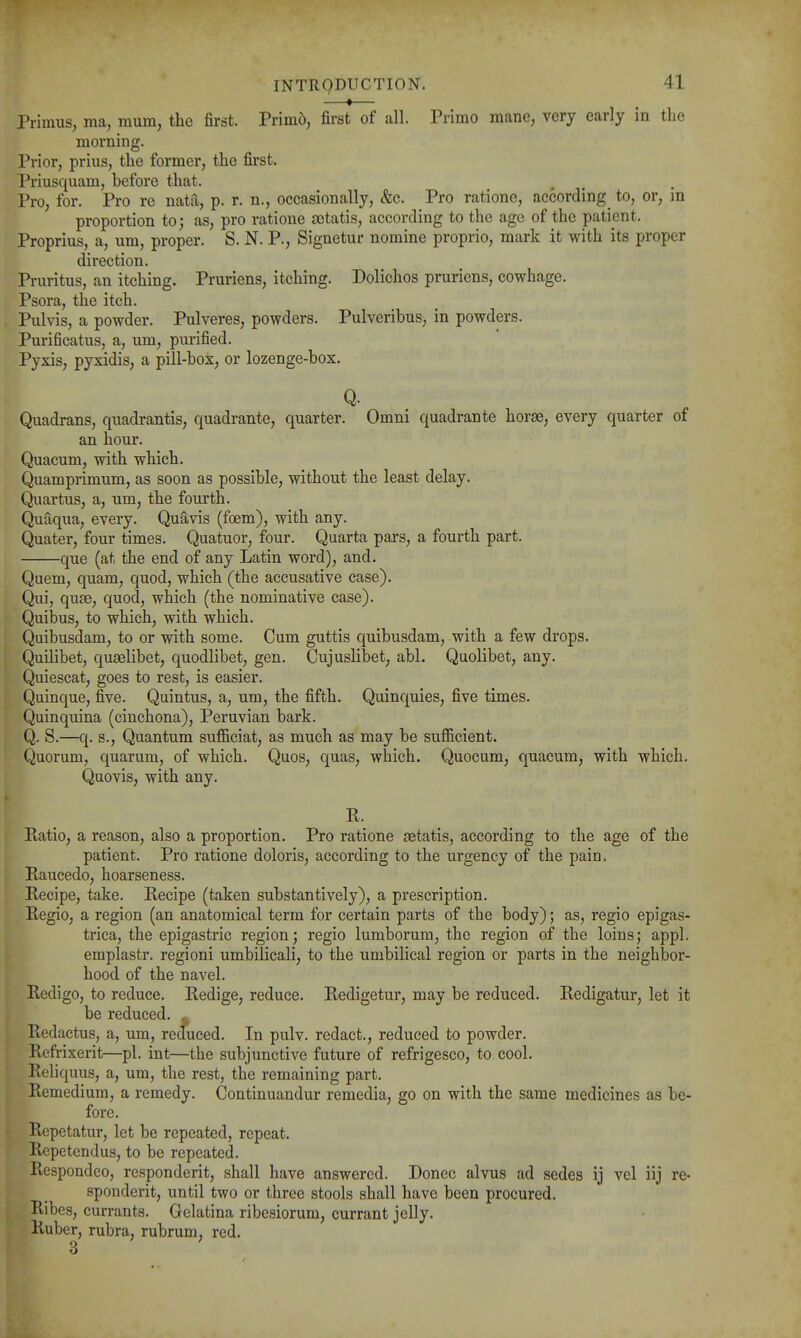 —*— Primus, ma, mum, the first. Prim6, first of all. Primo mane, very early in the morning. Prior, prius, the former, the first. Priusquam, before that. Pro, for. Pro re nata, p. r. n., occasionally, &c. Pro ratione, according to, or, m proportion to; as, pro ratione aetatis, according to the ago of the patient. Proprius, a, um, proper. S. N. P., Signetur nomine proprio, mark it with its proper direction. Pruritus, an itching. Pruriens, itching. Dolichos pruriens, cowhage. Psora, the itch. Pulvis, a powder. Pulveres, powders. Pulveribus, in powders. Purificatus, a, um, purified. Pyxis, pyxidis, a pill-box:, or lozenge-box. Q. Quadrans, quadrantis, quadrante, quarter. Omni quadrants horse, every quarter of an hour. Quacum, with which. Quamprimum, as soon as possible, without the least delay. Quartus, a, um, the fourth. Quaqua, every. Quavis (foem), with any. Quater, four times. Quatuor, four. Quarta pai'S, a fourth part. que (at the end of any Latin word), and. Quern, quam, quod, which (the accusative case). Qui, quae, quod, which (the nominative case). Quibus, to which, with which. Quibusdam, to or with some. Cum guttis quibusdam, with a few drops. Quilibet, quselibet, quodlibet, gen. Cujuslibet, abl. Quolibet, any. Quiescat, goes to rest, is easier. Quinque, five. Quintus, a, um, the fifth. Quinquies, five times. Quinquina (cinchona), Peruvian bark. Q. S.—q. s.. Quantum sufficiat, as much as may be sufficient. Quorum, quarum, of which. Quos, quas, which. Quocum, quacum, with which. Quovis, with any. K. Ptatio, a reason, also a proportion. Pro ratione setatis, according to the age of the patient. Pro ratione doloris, according to the urgency of the pain. Raucedo, hoarseness. Recipe, take. Recipe (taken substantively), a prescription. Regio, a region (an anatomical term for certain parts of the body); as, regio epigas- trica, the epigastric region; regio lumborum, the region of the loins; appl. emplastr. regioni umbilicali, to the umbilical region or parts in the neighbor- hood of the navel. Redigo, to reduce. Redige, reduce. Redigetur, may be reduced. Redigatur, let it be reduced. ^ Redactus, a, um, reduced. In pulv. redact., reduced to powder. Refrixerit—pi. int—the subjunctive future of refrigesco, to cool. Reliquus, a, um, the rest, the remaining part. Remedium, a remedy. Continuandur remedia, go on with the same medicines as be- fore. Repetatur, let be repeated, repeat. Repetendus, to be repeated. Respondco, responderit, shall have answered. Donee alvus ad sedes ij vel iij re- spondent, until two or three stools shall have been procured. Ribes, currants. Gelatina ribesiorum, currant jelly. Ruber, rubra, rubrum, red.