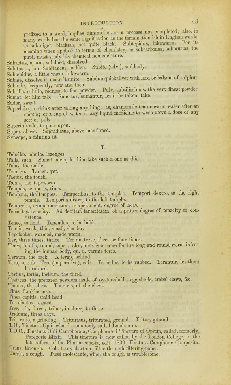 prefixed to a word, implies diminution, or a process not completed ; also, in many words has the same signification as the termination ish in ]inglish words, as sub-nieer, blackish, not quite black. Subtepidus, lukewarm, lor its meaning when applied to terms of chemistry, as subcarbonas, submurias, the pupil must study his chemical nomenclature. Subactus, a, um, subdued, dissolved. v . i , Subitus, a, um, Subitaneus, sudden. Subito (adv.), suddenly. Subtepidus, a little warm, lukewarm. . , , , , , r i i, Subige, dissolve it, make it unite. Subdue quicksilver with lard or balsam of sulphur. Subinde, frequently, now and then. , . , ^ . j Subtilis, subtile, reduced to fine powder. Pulv. subtilissimus, the very finest powder. Sumat, let him take. Sumatur, sumantur, let it be taken, take. Sudor, sweat. , . ^i. Superbibo, to drink after taking anything; as, chamomile tea or warm water alter an emetic; or a cup of water or any liquid medicine to wash down a dose of any sort of pills. SuperinfundO; to pour upon. Supra, above. Supradictus, above mentioned. Syncope, a fainting fit. T. Tabellae, tabulae, lozenges. Talis, such. Sumat talem, let him take such a one as this. Talus, the ankle. Tam, so. Tamen, yet. Tactus, the touch. Taenia, the tapeworm. Tempus, temporis, time. Tempera, the temples. Temporibus, to the temples. Tempori dextro^ to the right temple. Tempori sinistro, to the left temple. Temperies, temperamentum, temperament, degree of heat. Tenacitas, tenacity. Ad debitam tenacitatem, of a proper degree of tenacity or con- sistence. Teneo, to hold. Tenendus, to be held. Tenuis, weak, thin, small, slender. Tepefactus, warmed, made warm. Ter, three times, thrice. Ter quaterve, three or four times. Teres, teretis, round, taper; also, teres is a name for the long and round worm infest- ing the human body, qu. d. vermis teres. Tergum, the back. A tergo, behind. Tero, to rub. Tere (imperative), rub. Terendus, to be rubbed. Terantur, let them be rubbed. Tertius, tertia, tertium, the third. Testacea, the prepared powders made of oyster-shells, egg-shells, crabs' claws, &c. Thorax, the chest. Thoracis, of the chest. Thus, frankincense. Tinea capitis, scald head. Torrefactus, toasted. Tres, tria, three; tribus, in three, to three. Triduum, three days. Trituratio, a grinding. Trituratus, triturated, ground. Tritus, ground. T.O., Tinctura Opii, what is commonly called Laudanum. T.O.C., Tinctura Opii Camphorata, Camphorated Tincture of Opium, called, formerly, Paregoric Elixir. This tincture is now called by the London College, in the late reform of the Pharmacopoeia, edit. 1809, Tinctura Camphoras Composita. Trans, through. Cola trans chartam, filter through filtering-paper. Tussis, a cough. Tussi molestante, when the cough is troublesome.