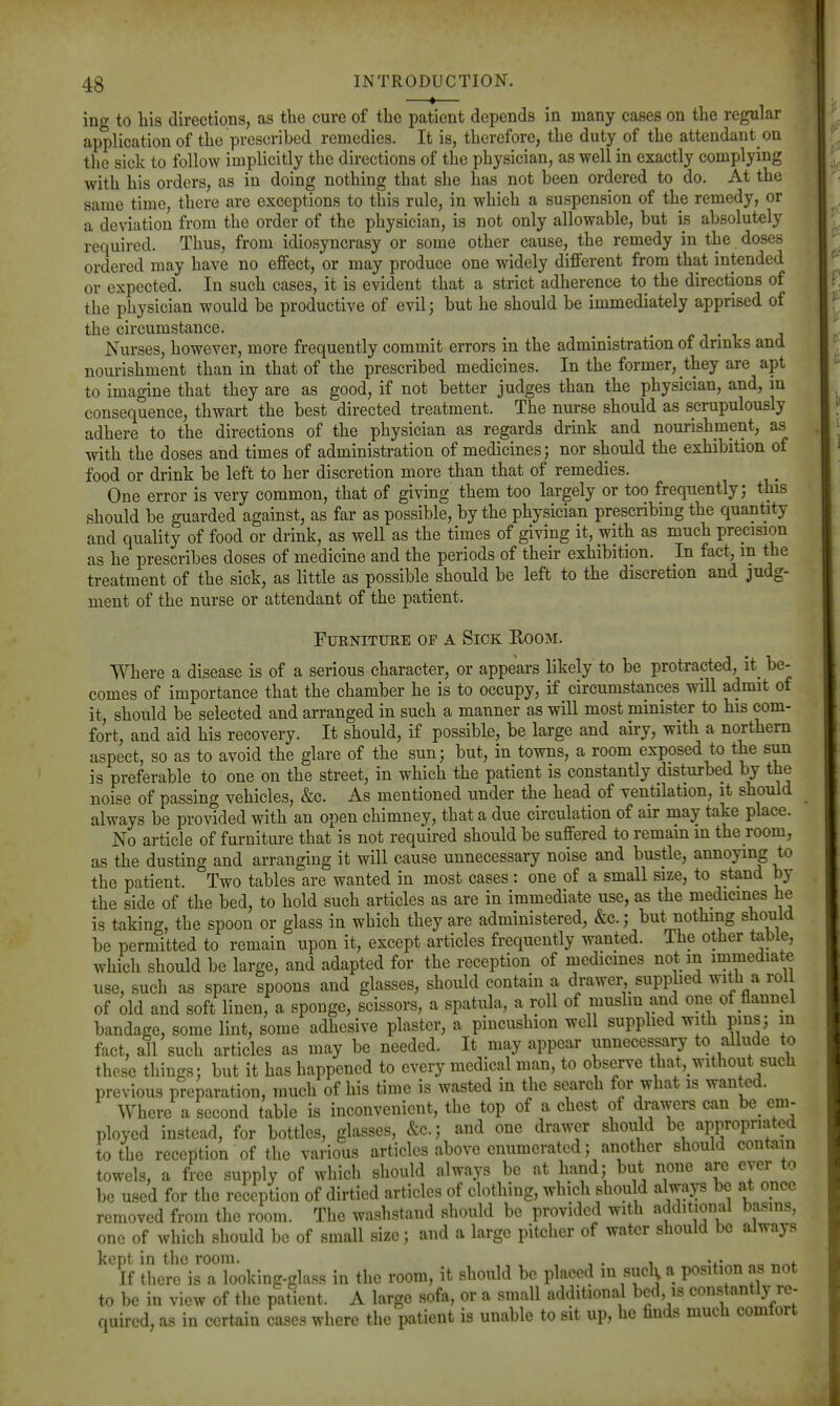 ing to bis directions, as the cure of the patient depends in many cases on the regular application of the prescribed remedies. It is, therefore, the duty of the attendant on tlie sick to follow implicitly the directions of the physician, as well in exactly complying with bis orders, as in doing nothing that she has not been ordered to do. At the same time, there are exceptions to this rule, in which a suspension of the remedy, or a deviation from the order of the physician, is not only allowable, but is absolutely required. Thus, from idiosyncrasy or some other cause, the remedy in the doses ordered may have no effect, or may produce one widely different from that intended or expected. In such cases, it is evident that a strict adherence to the directions of the physician would be productive of evil; but he should be immediately apprised of the circumstance. , /? i • i Nurses, however, more frequently commit errors in the administration of drmks and nourishment than in that of the prescribed medicines. In the former, they are apt to imagine that they are as good, if not better judges than the physician, and, in consequence, thwart the best directed treatment. The nurse should as scrupulously adhere to the directions of the physician as regards drink and nourishment, as with the doses and times of administration of medicines; nor should the exhibition of food or drink be left to her discretion more than that of remedies. One error is very common, that of giving them too largely or too frequently; this should be guarded against, as far as possible, by the physician prescribing the quantity and quality of food or drink, as well as the times of giving it, with as much precision as he prescribes doses of medicine and the periods of their exhibition. In fact^ in the treatment of the sick, as little as possible_ should be left to the discretion and judg- ment of the nurse or attendant of the patient. Furniture of a Sick Room. Where a disease is of a serious character, or appears likely to be protracted, it_ be- comes of importance that the chamber he is to occupy, if circumstances will admit of it, should be selected and arranged in such a manner as will most minister to his com- fort, and aid his recovery. It should, if possible, be large and airy, with a northern aspect, so as to avoid the glare of the sun; but, in towns, a room exposed to the sun is preferable to one on the street, in which the patient is constantly disturbed by the noise of passing vehicles, &c. As mentioned under the head of ventilation, it should always be provided with an open chimney, that a due circulation of air may take place. No article of furniture that is not required should be suffered to remain m the room, as the dusting and arranging it will cause unnecessary noise and bustle, annoying to the patient. Two tables are wanted in most cases : one of a small size, to stand by the side of the bed, to hold such articles as are in immediate use, as the medicines he is taking, the spoon or glass in which they are administered, &c.; but nothing should be permitted to remain upon it, except articles frequently wanted. The other table, which should be large, and adapted for the reception of medicines not in immediate use, such as spare spoons and glasses, should contain a drawer supphed with a rol of old and soft linen, a sponge, scissors, a spatula, a roll of mushn and one of flannel bandage, some lint, some adhesive plaster, a pincushion well supplied with pins; in fact, all such articles as may be needed. It may appear unnecessary to allude to these things; but it has happened to every medical man, to observe that, without such previous preparation, much of his time is wasted in the search for what is wanted. Where a second table is inconvenient, the top of a chest of drawers can be cm- ployed instead, for bottles, glasses, &c.; and one drawer should be appropriated to the reception of the various articles above enumerated; another should contain towels, a free supply of which should always be at hand; but none are ever to be used for the reception of dirtied articles of clothing, which shou d always be at opcc removed from the room. The washstand should be provided with additional basins, one of which should be of small size; and a large pitcher of water should be always kept in the room. , , , , If there is a looking-glass in the room, it should be placed in sucl; a position as not to be in view of the patient. A largo sofa, or a small additional bed is constantly re- quired, as in certain cases where the patient is unable to sit up, he finds much comtort