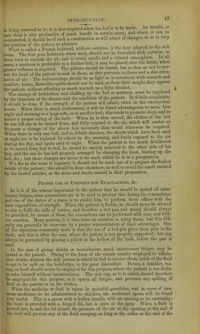 in being removed to it; it is also required^n his bed is to be made. An invalid, or easy chair is also productive of much benefit in certain cases; and where it can be commanded, it should be of such a construction as will admit of changes, so as to vary the position of the patient at pleasure. _ . ■, , . j x j * +v« o?»v What is called a French bedstead, without curtains, is the best adapted to the sicJr room. The four post bedstead, when used, should not be furnished with curtains, as these tend to exclude the air, and to retain smells and a vitiated atmosphere. In all cases, a mattress is preferable to a feather-bed; it may be placed over the latter when greater softness is required. The pillows should be elastic, but so firm as not to per- mit the head of the patient to sink in them, as this prevents coolness and a due circu- lation of air The bed-coverings should be as light as is consistent with warmth and comfort; hence, Marseilles quilts should not be used, as from their weight they oppress the patient, without affording as much warmth as a light blanket. The change of bedclothes, and shaking up the bed or mattress, must be regulated by the character of the disease and the condition of the patient. In febrile complaints, it should be done, if the strength of the patient will admit, twice m the twenty-tour hours When there is much restlessness, it will be found advantageous to move him night and morning to a large sofa, or to another bed; this tends to promote sleep, and to insure a proper airing of the beds. When he is thus moved, the clothes of the bed he has left are to be turned down, and fully exposed to the air, which wall render so frequent a change of the sheets less necessary than would otherwise be required. When there is only one bed, and in febrile diseases, the sheets which have been used at night are to be replaced by others in the morning, and freely exposed to the air during the day, and again used at night. When the patient is too much debilitated to be moved from bed to bed, he should be merely removed to the other side ot his bed, and the one he has left properly arranged by changing the linen, beating up the bed, &c.; but these changes are never to be made whilst he is in a perspiration. If a fire in the room is required, it should not be made use of to prepare the food or drinks of the patient; this should be done elsewhere, as well to avoid the smell emitted by the heated articles, as the noise and bustle caused in their preparation. Proper use of Utensils for Evacuations, &c. As it is of the utmost importance to the patient that he should be spared all unne- cessary fatigue, some precautions are to be used to prevent this during his evacuations; and one of the duties of a nurse is to enable him to perform those of&ces with the least expenditure of strength. When the patient is feeble, he should never be allowed to rise to fulfil the calls of nature, and therefore a bed pan and urinal should always be provided; by means of these, the evacuations can be performed with ease, and with- out exertion. Many persons, it is true, have an aversion to using them; but this diffi- culty can generally be overcome by a proper representation of their advantages.^ One of the objections commonly made is that the use of a bed-pan gives them pain in the back; and this is often the case, where the patient is not properly supported; but can always be prevented by placing a pillow in the hollow of the back, before the pan is used. In the case of giving drinks or nourishment, much unnecessary fatigue may be spared to the patient. Owing to the form of the vessels usually employed to admin- ister drinks, without the sick person is raised in bed to receive them, much of the fluid is apt to be spilt on the bedclothes, to his great discomfort. Hence, a tumbler, tea- cup, or bowl should never be employed for this purpose, where the patient is too feeble to raise himself without inconvenience. The sick cup, as it is called, should therefore be employed for this purpose, as it spares all fatigue, and prevents any spilling of fluid on the patient or on the clothes. When the medicine or food is taken in spoonful quantities, and in cases of nau- seous medicines to be administered to children, the medicinal spoon will be found very useful. This is a spoon with a hollow handle, with an opening at its extremity; the bowl is provided with a hinged lid, but is open at the apex. When a fluid is poured into it, and the lid closed, the pressure of the air at the opening at the end of the bowl will prevent any of the fluid escaping, as long as the orifice at the end of the