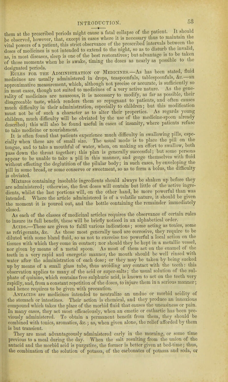 them at the prescribed periods might cause a fatal collapse of the patient. It should be observed, however, that, except in cases where it is necessary thus to maintain the vital powers of a patient, this strict observance of the prescribed intervals between the doses of medicines is not intended to extend to the night, so as to disturb the mvalid, as, in most diseases, sleep is one of the best restoratives; but advantage is to be taken of those moments when he is awake, timing the doses as nearly as possible to the designated periods. ^ ^ i ^> • i Rules for the Administration op Medicines—As has been stated, tluia medicines are usually administered in drops, teaspoonfuls, tablespoonfuls, _&c.—an approximative measurement, which, although not precise or accurate, is suf&ciently so in most cases, though not suited to medicines of a very active nature. As the gene- rality of medicines are nauseous, it is necessary to modify, as far as possible, their disagreeable taste, which renders them so repugnant to patients, and often causes much difficulty in their administration, especially to children; but this modification must not be of such a character as to alter their properties. As regards young children, much difficulty will be obviated by the use of the medicine-spoon already described; this will also be found useful in cases of insanity, where patients refuse to take medicine or nourishment. It is often found that patients experience much difficulty in swallowing pills, espe- cially when these are of small size. The usual mode is to place the pill on the tongue, and to take a mouthful of water, when, on making an eifort to swallow, both pass down the throat together; this plan is generally successful; but some persons appear to be unable to take a pill in this manner, and gorge themselves with fluid without effecting the deglutition of the pilular body; in such cases, by enveloping the pill in some bread, or some conserve or sweetmeat, so as to form a bolus, the difficulty is obviated. Mixtures containing insoluble ingredients should always be shaken up before they are administered; otherwise, the first doses will contain but little of the active ingre- dients, whilst the last portions will, on the other hand, be more powerful than was intended. Where the article administered is of a volatile nature, it should be given the moment it is poured out, and the bottle containing the remainder immediately closed. As each of the classes of medicinal articles requires the observance of certain rules to insure its full benefit, these will be briefly noticed in an alphabetical order. Acids.—These are given to fulfil various indications; some acting as tonics, some as refrigerants, &c. As those most generally used are corrosive, they require to be diluted with some bland fluid, so as not to exercise too powerful a local action on the tissues with which they come in contact; nor should they be kept in a metallic vessel, nor given by means of a metal spoon. As most of them act on the enamel of the teeth in a very rapid and energetic manner, the mouth should be well rinsed with water after the administration of each dose; or they may be taken by being sucked up by means of a small glass tube, thus avoiding any contact with the teeth: this observation applies to many of the acid or super-salts; the usual solution of the sul- phate of quinine, which contains free sulphuric acid, is known to act on the teeth very rapidly, and, from a constant repetition of the doses, to injure them in a serious manner; and hence requires to be given with precaution. Antacids are medicines intended to neutralize an undue or morbid acidity of the stomach or intestines. Their action is chemical, and they produce an innoxious compound which takes the place of the morbid fluid that causes the uneasiness or pain. In many cases, they act most efficaciously, when an emetic or cathartic has been pre- viously administered. To obtain a permanent benefit from them, they should be combined with tonics, aromatics, &c.; as, when given alone, the relief afforded by them is but transient. They are most advantageously administered early in the morning, or some time previous to a meal during the day. When the salt resulting from the union of the antacid and the morbid acid is purgative, the former is better given at bed-time; thus, the combination of the solution of potassa, of the carbonates of potassa and soda, or