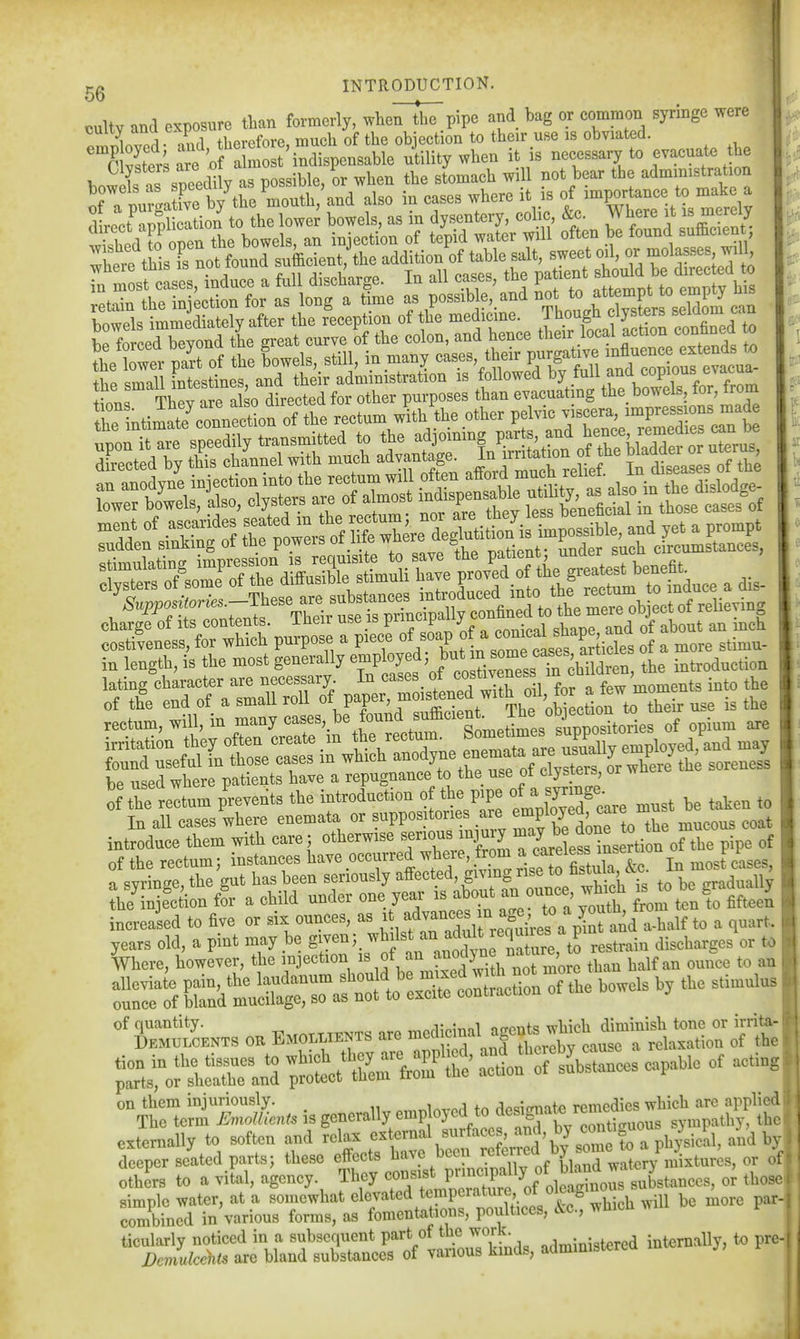 cultv and exposure than formerly, wheTthl'pipe and bag or common syringe were nml therefore, much of tlie objection to their use IS obviated. nSrUre o a mo''indispensable utility when it is necessary to evacuate the retain the injection for as long a time as possible, and ^^^^ ^^^^^t^ s^^^^^^ Kib-e^^^^^^^^^^^ ^^^^^^ I ttwer pa'rt of the lowels, still, in many -es, their purgaUve .^^^^^^^^^^ the small intestines, and their administration is Lt,« TliPv are also directed for other purposes than evacuating the bo\\ eis, lor, irom rectum, will, m ''^^^'>^ f«™\^*°'''Sletime^^^^^^^^ »pi™ ^ irritation t^^^^^^^^^^ en~e3iy eMployed.U may of the rectum prevents the introduction o the p>pe f j'care must he taken to In all cases where enemata or suppositones are «Pl°y;^'^''X mucous coat introduce them with care ; otherwise ^XTlTire iLrtion orrpipe of of the rectum; instances have occurred ^ie', fr™ ,5,?^ Sula &c. In most cases, n svrinee the cut has been seriously affected, givmg rise to stuia &c. „..j„aiiy S«onfor a child under one year '-^out an »nce which increased to five or si^ ounces, as f ^Srrcou^^^^^ -•'l ^I'*- of quantity. ^^^jnmnl uronts which diminish tone or irrita-' Demulcents or Emollients are ^^^^^^^^^^, 'X cause a relaxation of the ^^Z:-^ act^-^SSces capaUe of actin, on them injuriously. rrmto remedies which are applied! The term UmoUients is generally employed to ^^^^f^^^^;'^^^^^ sympathy, the externally to soften and relax ^^f'^^V^ and bvj deeper seated parts; these effects i^JV^^ or oi others to a vital, agency. They consist l™Pf ^^^^^^^^^ oi those simple water, at a somewhat elevated t<;!^P'^^''^ture f ^leagmou ^^^^ combined in various forms, as foment^itions, poultices, cU., wliicii wi ticularly noticed in a subsequent P^^^^^J^'J^^^^ administered internally, to prc- Demukehts are bland substances of vanous Kinas, auiuiu